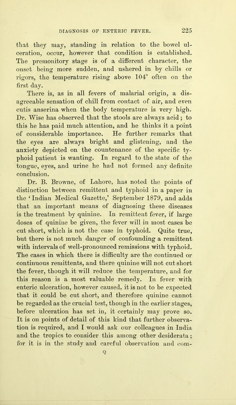 that they may, standing in relation to the bowel ul- ceration, occur, however that condition is established. The premonitory stage is of a different character, the onset being more sudden, and ushered in by chills or rigors, the temperature rising above 104° often on the first day. There is, as in all fevers of malarial origin, a dis- agreeable sensation of chill from contact of air, and even cutis anserina when the body temperature is very high. Dr. Wise has observed that the stools are always acid; to this he has paid much attention, and he thinks it a point of considerable importance. He further remarks that the eyes are always bright and glistening, and the anxiety depicted on the countenance of the specific ty- phoid patient is wanting. In regard to the state of the tongue, eyes, and urine he had not formed any definite conclusion. Dr. B. Browne, of Lahore, has noted the points of distinction between remittent and typhoid in a paper in the ‘Indian Medical Gazette,’ September 1879, and adds that an important means of diagnosing these diseases is the treatment by quinine. In remittent fever, if large doses of quinine be given, the fever will in most cases be cut short, which is not the case in typhoid. Quite true, but there is not much danger of confounding a remittent with intervals of well-pronounced remissions with typhoid. The cases in which there is difficulty are the continued or continuous remittents, and there quinine will not cut short the fever, though it will reduce the temperature, and for this reason is a most valuable remedy. In fever with enteric ulceration, however caused, it is not to be expected that it could be cut short, and therefore quinine cannot be regarded as the crucial test, though in the earlier stages, before ulceration has set in, it certainly may prove so. It is on points of detail of this kind that further observa- tion is required, and I would ask our colleagues in India and the tropics to consider this among other desiderata; for it is in the study and careful observation and eom- Q