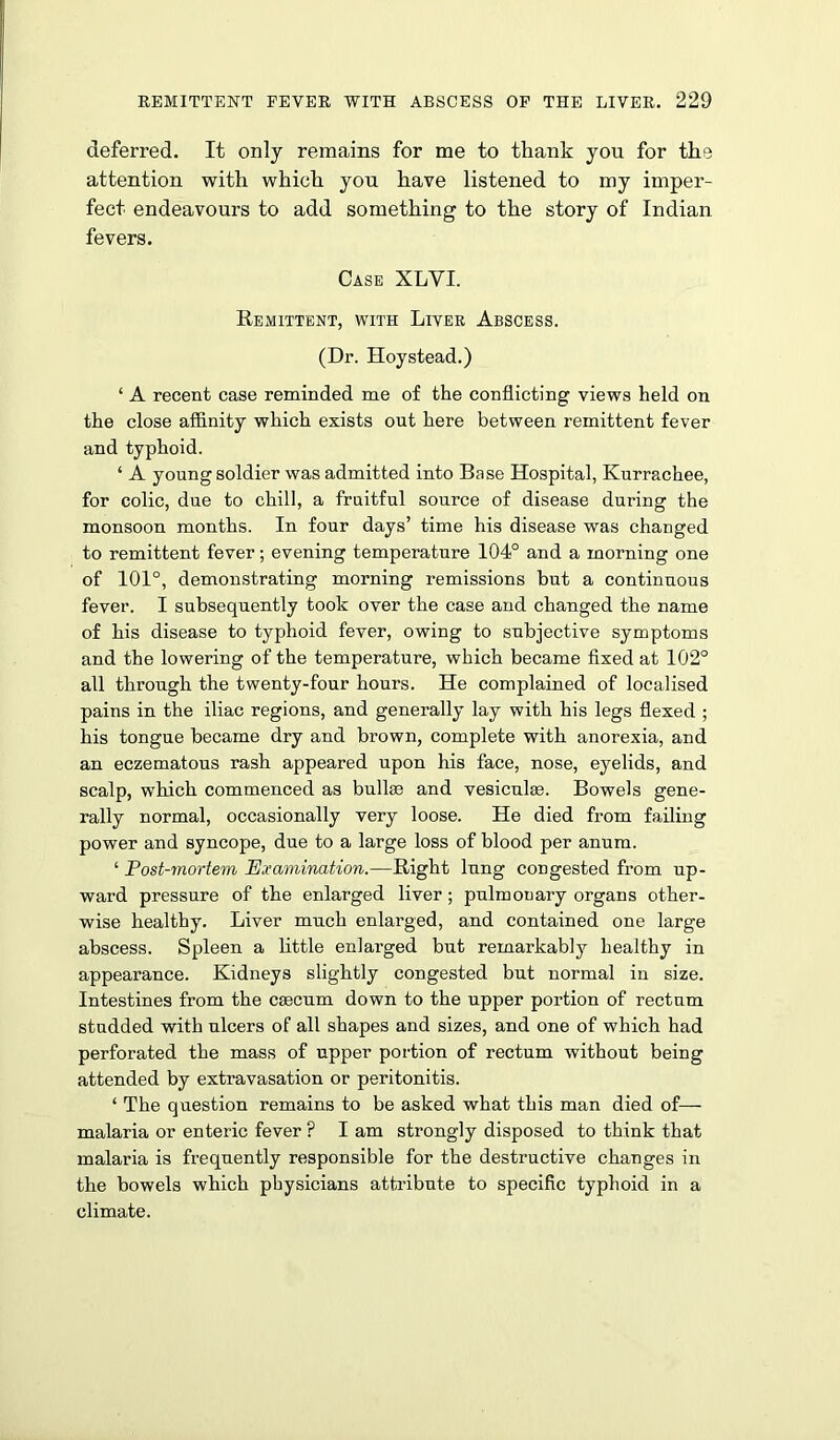 deferred. It only remains for me to thank you for the attention with which you have listened to my imper- fect endeavours to add something to the story of Indian fevers. Case XLYI. Remittent, with Liver Abscess. (Dr. Hoystead.) ‘ A recent case reminded me of the conflicting views held on the close affinity which exists out here between remittent fever and typhoid. ‘ A young soldier was admitted into Base Hospital, Kurrachee, for colic, due to chill, a fruitful source of disease during the monsoon months. In four days’ time his disease was changed to remittent fever; evening temperature 104° and a morning one of 101°, demonstrating morning remissions but a continuous fever. I subsequently took over the case and changed the name of his disease to typhoid fever, owing to subjective symptoms and the lowering of the temperature, which became fixed at 102° all through the twenty-four hours. He complained of localised pains in the iliac regions, and generally lay with his legs flexed ; his tongue became dry and brown, complete with anorexia, and an eczematous rash appeared upon his face, nose, eyelids, and scalp, which commenced as bulke and vesiculae. Bowels gene- rally normal, occasionally very loose. He died from failing power and syncope, due to a large loss of blood per anum. ‘ Post-mortem Examination.—Right lung congested from up- ward pressure of the enlarged liver; pulmoaary organs other- wise healthy. Liver much enlarged, and contained one large abscess. Spleen a little enlarged but remarkably healthy in appearance. Kidneys slightly congested but normal in size. Intestines from the caecum down to the upper portion of rectum studded with ulcers of all shapes and sizes, and one of which had perforated the mass of upper portion of rectum without being attended by extravasation or peritonitis. ‘ The question remains to be asked what this man died of— malaria or enteric fever ? I am strongly disposed to think that malaria is frequently responsible for the destructive changes in the bowels which physicians attribute to specific typhoid in a climate.