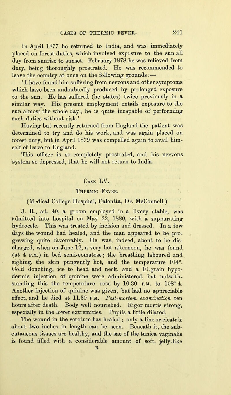 In April 1877 he returned to India, and was immediately placed on forest duties, which involved exposure to the sun all day from sunrise to sunset. February 1878 he was relieved from duty, being thoroughly prostrated. He was recommended to leave the country at once on the following grounds :— ‘ I have found him suffering from nervous and other symptoms which have been undoubtedly produced by prolonged exposure to the sun. He has suffered (he states) twice previously in a similar way. His present employment entails exposure to the sun almost the whole day; he is quite incapable of performing such duties without risk.’ Having but recently returned from England the patient was determined to try and do his work, and was again placed on forest duty, but in April 1879 was compelled again to avail him- self of leave to England. This officer is so completely prostrated, and his nervous system so depressed, that he will not return to India. Case LV. Thermic Fever. (Medical College Hospital, Calcutta, Dr. McConnell.) J. R., set. 40, a groom employed in a livery stable, was admitted into hospital on May 22, 1880, with a suppurating hydrocele. This was treated by incision and dressed. In a few days the wound had healed, and the man appeared to be pro- gressing quite favourably. He was, indeed, about to be dis- charged, when on June 12, a very hot afternoon, he was found (at 4 P.M.) in bed semi-comatose; the breathing laboured and sighing, the skin pungently hot, and the temperature 104°. Cold douching, ice to head and neck, and a 10-grain hypo- dermic injection of quinine were administered, but notwith- standing this the temperature rose by 10.30 p.m. to 108°‘4. Another injection of quinine was given, but had no appreciable effect, and he died at 11.30 p.m. Post-mortem examination ten hours after death. Body well nourished. Rigor mortis strong, especially in the lower extremities. Pupils a little dilated. The wound in the scrotum has healed ; only a line or cicatrix about two inches in length can be seen. Beneath it, the sub- cutaneous tissues are healthy, and the sac of the tunica vaginalis is found filled with a considerable amount of soft, jelly-like R