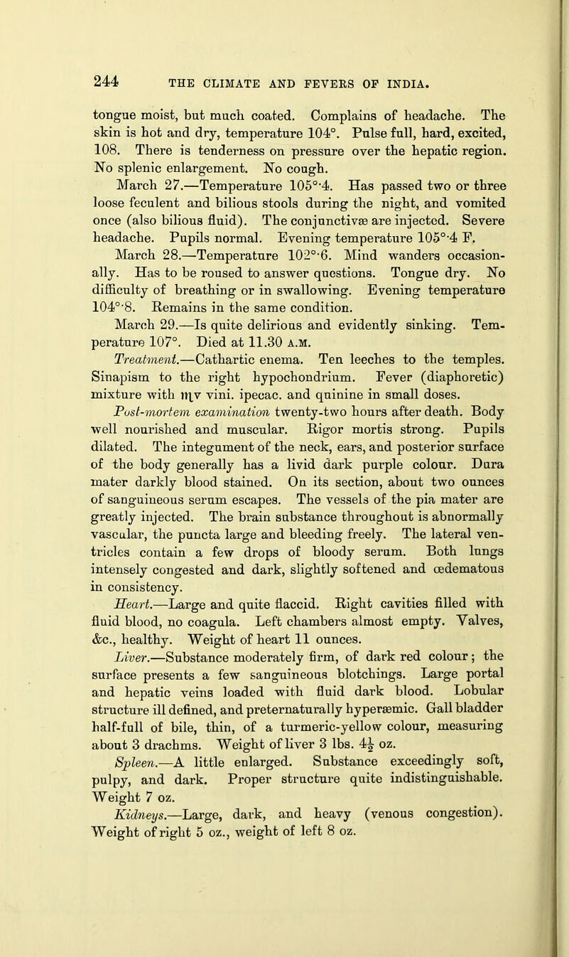 tongue moist, but much coated. Complains of headache. The skin is hot and dry, temperature 104°. Pulse full, hard, excited, 108. There is tenderness on pressure over the hepatic region. No splenic enlargement. No cough. March 27.—Temperature 105o-4. Has passed two or three loose feculent and bilious stools during the night, and vomited once (also bilious fluid). The conjunctivas are injected. Severe headache. Pupils normal. Evening temperature 105°'4 E. March 28.—Temperature 102o,6. Mind wanders occasion- ally. Has to be roused to answer questions. Tongue dry. No difficulty of breathing or in swallowing. Evening temperature 104°'8. Remains in the same condition. March 29.—Is quite delirious and evidently sinking. Tem- perature 107°. Died at 11.30 a.m. Treatment.—Cathartic enema. Ten leeches to the temples. Sinapism to the right hypochondrium. Eever (diaphoretic) mixture with )t|,v vini. ipecac, and quinine in small doses. Post-mortem examination twenty-two hours after death. Body well nourished and muscular. Rigor mortis strong. Pupils dilated. The integument of the neck, ears, and posterior surface of the body generally has a livid dark purple colour. Dura mater darkly blood stained. On its section, about two ounces of sanguineous serum escapes. The vessels of the pia mater are greatly injected. The brain substance throughout is abnormally vascular, the puncta large and bleeding freely. The lateral ven- tricles contain a few drops of bloody serum. Both lungs intensely congested and dark, slightly softened and cedematous in consistency. Heart.—Large and quite flaccid. Right cavities filled with fluid blood, no coagula. Left chambers almost empty. Valves, &c., healthy. Weight of heart 11 ounces. Liver.—Substance moderately firm, of dark red colour; the surface presents a few sanguineous blotchings. Large portal and hepatic veins loaded with fluid dark blood. Lobular structure ill defined, and preternaturally hypersemic. Gall bladder half-full of bile, thin, of a turmeric-yellow colour, measuring about 3 drachms. Weight of liver 3 lbs. 4^ oz. Spleen.—A little enlarged. Substance exceedingly soft, pulpy, and dark. Proper structure quite indistinguishable. Weight 7 oz. Kidneys.—Large, dark, and heavy (venous congestion). Weight of right 5 oz., weight of left 8 oz.