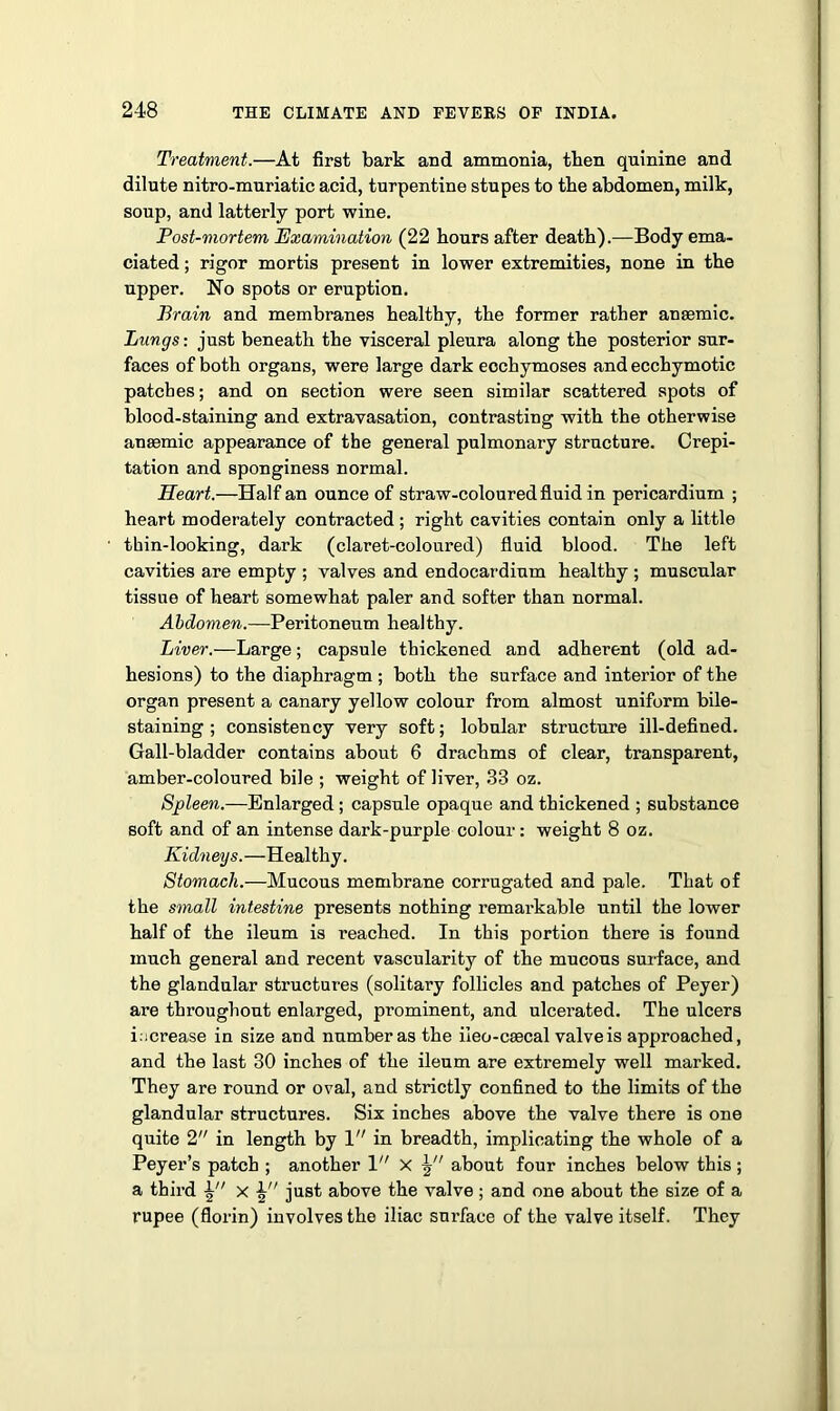 Treatment.—At first bark and ammonia, then quinine and dilute nitro-muriatic acid, turpentine stupes to the abdomen, milk, soup, and latterly port wine. Post-mortem Examination (22 hours after death).—Body ema- ciated ; rigor mortis present in lower extremities, none in the upper. No spots or eruption. Brain and membranes healthy, the former rather anaemic. Lungs: just beneath the visceral pleura along the posterior sur- faces of both organs, were large dark eochymoses and ecchymotic patches; and on section were seen similar scattered spots of blood-staining and extravasation, contrasting with the otherwise anaemic appearance of the general pulmonary structure. Crepi- tation and sponginess normal. Heart.—Half an ounce of straw-coloured fluid in pericardium ; heart moderately contracted ; right cavities contain only a little thin-looking, dark (claret-coloured) fluid blood. The left cavities are empty ; valves and endocardium healthy ; muscular tissue of heart somewhat paler and softer than normal. Abdomen.—Peritoneum healthy. Liver.—Large; capsule thickened and adherent (old ad- hesions) to the diaphragm ; both the surface and interior of the organ present a canary yellow colour from almost uniform bile- staining ; consistency very soft; lobular structure ill-defined. Gall-bladder contains about 6 drachms of clear, transparent, amber-coloured bile ; weight of liver, 33 oz. Spleen.—Enlarged ; capsule opaque and thickened ; substance soft and of an intense dark-purple colour: weight 8 oz. Kidneys.—Healthy. Stomach.—Mucous membrane corrugated and pale. That of the small intestine presents nothing remarkable until the lower half of the ileum is reached. In this portion there is found much general and recent vascularity of the mucous surface, and the glandular structures (solitary follicles and patches of Peyer) are throughout enlarged, pi’ominent, and ulcerated. The ulcers increase in size and number as the ileo-csecal valve is approached, and the last 30 inches of the ileum are extremely well marked. They are round or oval, and strictly confined to the limits of the glandular structures. Six inches above the valve there is one quite 2 in length by 1 in breadth, implicating the whole of a Peyer’s patch ; another 1 X about four inches below this ; a third x 4 just above the valve; and one about the size of a rupee (florin) involves the iliac surface of the valve itself. They