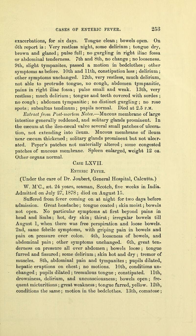 exacerbations, for six days. Tongue clean; bowels open. On 6th report is : Very restless night, some delirium ; tongue dry, brown and glazed; pulse full; no gurgling in right iliac fossa or abdominal tenderness. 7th and 8th, no change ; no looseness. 9th, slight tympanites, passed a motion in bedclothes; other symptoms as before. 10th and 11th, constipation less ; delirium ; other symptoms unchanged. 12th, very restless, much delirium, not able to protrude tongue, no cough, abdomen tympanitic, pains in right iliac fossa; pulse small and weak. 13th, very restless; much delirium; tongue and teeth covered with sordes ; no cough ; abdomen tympanitic ; no distinct gurgling ; no rose spots ; subsultus tendinum; pupils normal. Died at 2.5 p.m. Extract from Post-mortem Notes.—Mucous membrane of large intestine generally reddened, and solitary glands prominent. In the ceecum at the ileo-csecal valve several small patches of ulcera- tion, not extending into ileum. Mucous membrane of ileum near caecum thickened; solitary glands prominent but not ulcer- ated. Peyer’s patches not materially altered; some congested patches of mucous membrane. Spleen enlarged, weight 12 oz. Other organs normal. Case LXVII. Enteric Fever. (Under the care of Dr. Joubert, General Hospital, Calcutta.) W. M’C., eet. 24 years, seaman, Scotch, five weeks in India. Admitted on July 27, 1878; died on August 15. Suffered from fever coming on at night for two days before admission. Great headache; tongue coated ; skin moist; bowels not open. No particular symptoms at fh-st beyond pains in head and limbs; hot, dry skin; thirst; irregular bowels till August 1, when there was free perspiration and loose bowels. 2nd, same febrile symptoms, with griping pain in bowels and pain on pressure over colon. 4th, looseness of bowels, and abdominal pain; other symptoms unchanged. 6th, great ten- derness on pressure all over abdomen ; bowels loose ; tongue furred and fissured; some delirium; skin hot and dry ; tremor of muscles. 8th, abdominal pain and tympanites ; pupils dilated, hepatic eruptions on chest; no motions. 10th, conditions un- changed; pupils dilated; tremulous tongue ; constipated. 11th, drowsiness, delirium, and unconsciousness; bowels open; fre- quent micturitions ; great weakness ; tongue furred, yellow. 12th, conditions the same; motion in the bedclothes. 13th, comatose ;