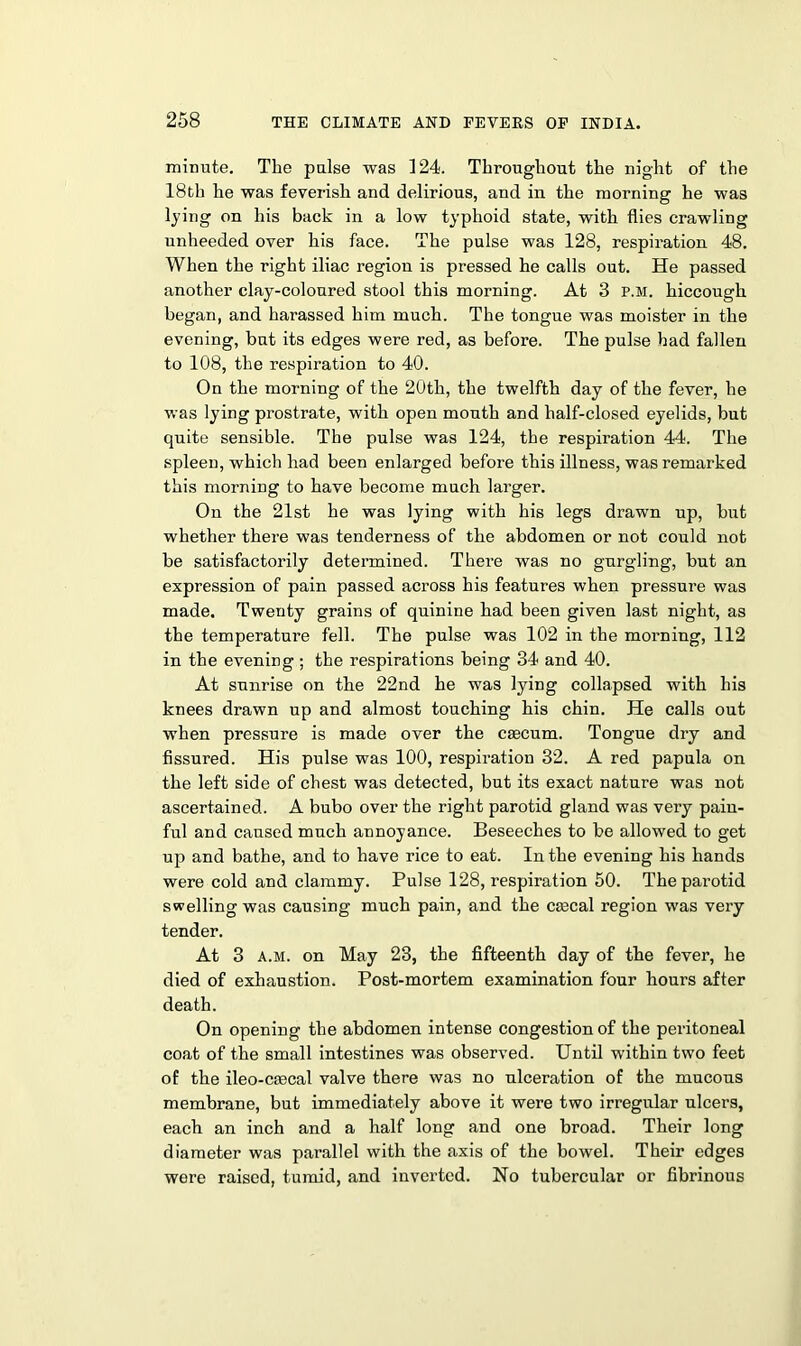 minute. The pulse was 124. Throughout the night of the 18th he was feverish and delirious, and in the morning he was lying on his back in a low typhoid state, with flies crawling unheeded over his face. The pulse was 128, respiration 48. When the right iliac region is pressed he calls out. He passed another clay-coloured stool this morning. At 3 p.m. hiccough began, and harassed him much. The tongue was moister in the evening, but its edges were red, as before. The pulse had fallen to 108, the respiration to 40. On the morning of the 20th, the twelfth day of the fever, he was lying prostrate, with open mouth and half-closed eyelids, but quite sensible. The pulse was 124, the respiration 44. The spleen, which had been enlarged before this illness, was remarked this morning to have become much larger. On the 21st he was lying with his legs drawn up, but whether there was tenderness of the abdomen or not could not be satisfactorily determined. There was no gurgling, but an expression of pain passed across his features when pressure was made. Twenty grains of quinine had been given last night, as the temperature fell. The pulse was 102 in the morning, 112 in the evening; the respirations being 34 and 40. At sunrise on the 22nd he was lying collapsed with his knees drawn up and almost touching his chin. He calls out when pressure is made over the cascum. Tongue dry and fissured. His pulse was 100, respiration 32. A red papula on the left side of chest was detected, but its exact nature was not ascertained. A bubo over the right parotid gland was very pain- ful and caused much annoyance. Beseeches to be allowed to get up and bathe, and to have rice to eat. In the evening his hands were cold and clammy. Pulse 128, respiration 50. The parotid swelling was causing much pain, and the ca3cal region was very tender. At 3 a.m. on May 23, the fifteenth day of the fever, he died of exhaustion. Post-mortem examination four hours after death. On opening the abdomen intense congestion of the peritoneal coat of the small intestines was observed. Until within two feet of the ileo-csecal valve there was no ulceration of the mucous membrane, but immediately above it were two irregular ulcers, each an inch and a half long and one broad. Their long diameter was parallel with the axis of the bowel. Their edges were raised, tumid, and inverted. No tubercular or fibrinous