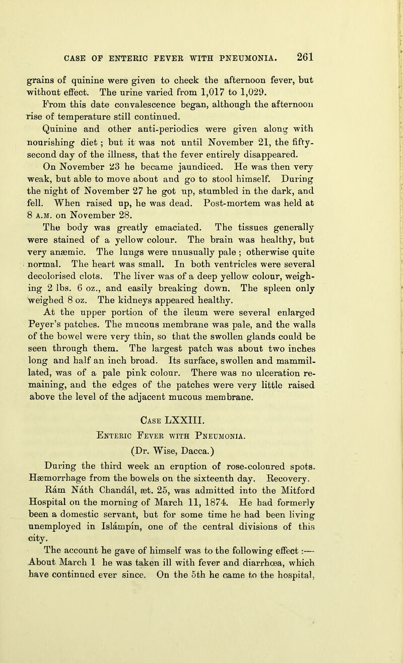 grains of quinine were given to check the afternoon fever, but without effect. The urine varied from 1,017 to 1,029. From this date convalescence began, although the afternoon rise of temperature still continued. Quinine and other anti-periodics were given along with nourishing diet ; but it was not until November 21, the fifty- second day of the illness, that the fever entirely disappeared. On November 23 he became jaundiced. He was then very weak, but able to move about and go to stool himself. During the night of November 27 he got up, stumbled in the dark, and fell. When raised up, he was dead. Post-mortem was held at 8 a.m. on November 28. The body was greatly emaciated. The tissues generally were stained of a yellow colour. The brain was healthy, but very anaemic. The lungs were unusually pale ; otherwise quite normal. The heart was small. In both ventricles were several decolorised clots. The liver was of a deep yellow colour, weigh- ing 2 lbs. 6 oz., and easily breaking down. The spleen only weighed 8 oz. The kidneys appeared healthy. At the upper portion of the ileum were several enlarged Peyer’s patches. The mucous membrane was pale, and the walls of the bowel were very thin, so that the swollen glands could be seen through them. The largest patch was about two inches long and half an inch broad. Its surface, swollen and mammil- lated, was of a pale pink colour. There was no ulceration re- maining, and the edges of the patches were very little raised above the level of the adjacent mucous membrane. Case LXXIII. Enteric Fever with Pneumonia. (Dr. Wise, Dacca.) During the third week an eruption of rose-coloured spots. Haemorrhage from the bowels on the sixteenth day. Recovery. Ram Nath Cbandal, ast. 25, was admitted into the Mitford Hospital on the morning of March 11, 1874. He had formerly been a domestic servant, but for some time he had been living unemployed in Islampin, one of the central divisions of this city. The account he gave of himself was to the following effect:— About March 1 he was taken ill with fever and diarrhoea, which have continued ever since. On the 5th he came to the hospital,