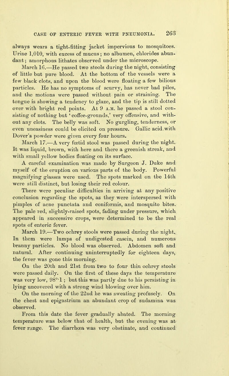 always wears a tight-fitting jacket impervious to mosquitoes. Urine 1,010, with excess of mucus; no albumen, chlorides abun- dant; amorphous litbates observed under the microscope. March 16.—He passed two stools during the night, consisting of little but pure blood. At the bottom of the vessels were a few black clots, and upon the blood were floating a few bilious particles. He has no symptoms of scurvy, has never had piles, and the motions were passed without pain or straining. The tongue is showing a tendency to glaze, and the tip is still dotted over with bright red points. At 9 A.M. he passed a stool con- sisting of nothing but ‘ coffee-grounds,’ very offensive, and with- out any clots. The belly was soft. Ho gurgling, tenderness, or even uneasiness could be elicited on pressure. Gallic acid with Dover’s powder were given every four hours. March 17.-—Avery foetid stool was passed during the night. It was liquid, brown, with here and there a greenish streak, and with small yellow bodies floating on its surface. A careful examination was made by Surgeon J. Duke and myself of the eruption on various parts of the body. Powerful magnifying glasses were used. The spots marked on the 14th were still distinct, but losing their red colour. There were peculiar difficulties in arriving at any positive conclusion regarding the spots, as they were interspersed with pimples of acne punctata and coniformis, and mosquito bites. The pale red, slightly-raised spots, fading under pressure, which appeared in successive crops, were determined to be the real spots of enteric fever. March 19.—Two ochrey stools were passed during the night. In them were lumps of undigested casein, and numerous branny particles. No blood was observed. Abdomen soft and natural. After continuing uninterruptedly for eighteen days, the fever was gone this morning. On the 20th and 21st from two to four thin ochrey stools were passed daily. On the first of these days the temperature was very low, 98°‘l ; but this was partly due to his persisting in lying uncovered with a strong wind blowing over him. On the morning of the 22nd he was sweating profusely. On the chest and epigastrium an abundant crop of sudamina was observed. From this date the fever gradually abated. The morning temperature was below that of health, but the evening was at fever range. The diarrhoea was very obstinate, and continued