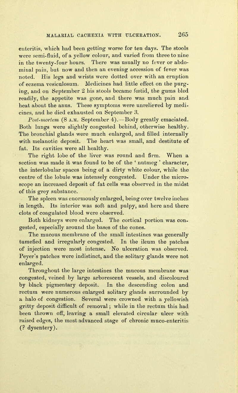 enteritis, which had been getting worse for ten days. The stools were semi-fluid, of a yellow colour, and varied from three to nine in the twenty-four hours. There was usually no fever or abdo- minal pain, but now and then an evening accession of fever was noted. His legs and wrists were dotted over with an eruption of eczema vesiculosum. Medicines had little effect on the purg- ing, and on September 2 his stools became foetid, the gums bled readily, the appetite was gone, and there was much pain and heat about the anus. These symptoms were unrelieved by medi- cines, and he died exhausted on September 3. Post-mortem (8 A.M. September 4).—Body greatly emaciated. Both lungs were slightly congested behind, otherwise healthy. The bronchial glands were much enlarged, and filled internally with melanotic deposit. The heart was small, and destitute of fat. Its cavities were all healthy. The right lobe of the liver was round and firm. When a section was made it was found to be of the ‘ nutmeg ’ character, the interlobular spaces being of a dirty white colour, while the centre of the lobule was intensely congested. Under the micro- scope an increased deposit of fat cells was observed in the midst of this grey substance. The spleen was enormously enlarged, being over twelve inches in length. Its interior was soft and pulpy, and here and there clots of coagulated blood were observed. Both kidneys were enlarged. The cortical portion was con- gested, especially around the bases of the cones. The mucous membrane of the small intestines was generally tumefied and irregularly congested. In the ileum the patches of injection were most intense. Ho ulceration was observed. Peyer’s patches were indistinct, and the solitary glands were not enlarged. Throughout the large intestines the mucous membrane was congested, veined by large arborescent vessels, and discoloured by black pigmentary deposit. In the descending colon and rectum were numerous enlarged solitary glands surrounded by a halo of congestion. Several were crowned with a yellowish gritty deposit difficult of removal; while in the rectum this had been thrown off, leaving a small elevated circular ulcer with raised edges, the most advanced stage of chronic muco-enteritis (? dysentery).