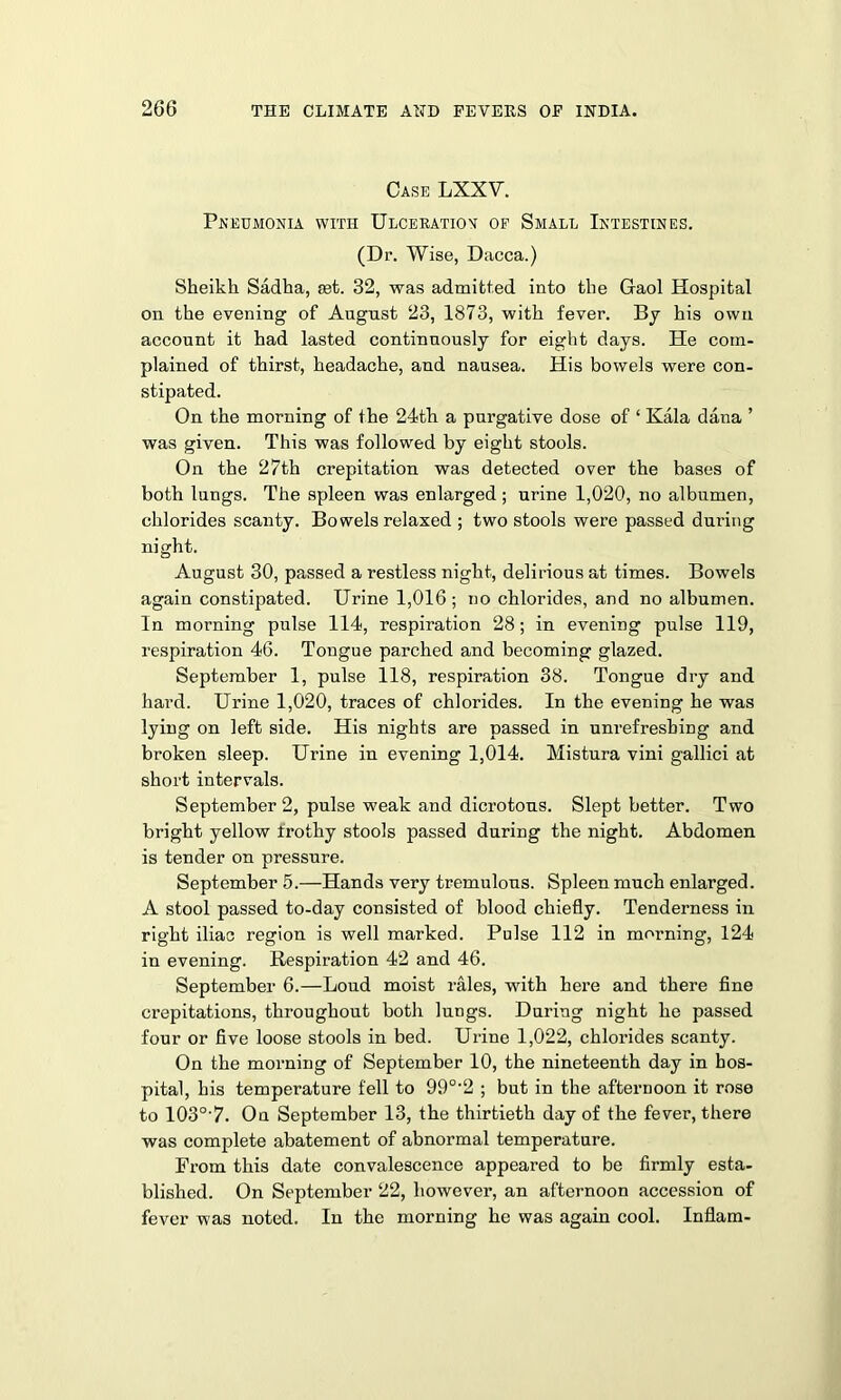 Case LXXV. Pneumonia with Ulceration of Small Intestines. (Dr. Wise, Dacca.) Sheikh Sadha, set. 32, was admitted into the Gaol Hospital on the evening of August 23, 1873, with fever. By his own account it had lasted continuously for eight days. He com- plained of thirst, headache, and nausea. His bowels were con- stipated. On the morning of the 24th a purgative dose of ‘ Kala dana ’ was given. This was followed by eight stools. On the 27th crepitation was detected over the bases of both lungs. The spleen was enlarged ; urine 1,020, no albumen, chlorides scanty. Bowels relaxed ; two stools were passed during night. August 30, passed a restless night, delirious at times. Bowels again constipated. Urine 1,016; no chlorides, and no albumen. In morning pulse 114, respiration 28; in evening pulse 119, respiration 46. Tongue parched and becoming glazed. September 1, pulse 118, respiration 38. Tongue dry and hard. Urine 1,020, traces of chlorides. In the evening he was lying on left side. His nights are passed in unrefreshing and broken sleep. Urine in evening 1,014. Mistura vini gallici at short intervals. September 2, pulse weak and dicrotons. Slept better. Two bright yellow frothy stools passed during the night. Abdomen is tender on pressure. September 5.—Hands very tremulous. Spleen much enlarged. A stool passed to-day consisted of blood chiefly. Tenderness in right iliac region is well marked. Pulse 112 in morning, 124 in evening. Respiration 42 and 46. September 6.—Loud moist rales, with here and there fine crepitations, throughout both lungs. During night he passed four or five loose stools in bed. Urine 1,022, chlorides scanty. On the morning of September 10, the nineteenth day in hos- pital, his temperature fell to 990-2 ; but in the afternoon it rose to 103o,7. On September 13, the thirtieth day of the fever, there was complete abatement of abnormal temperature. From this date convalescence appeared to be firmly esta- blished. On September 22, however, an afternoon accession of fever was noted. In the morning he was again cool. Inflam-