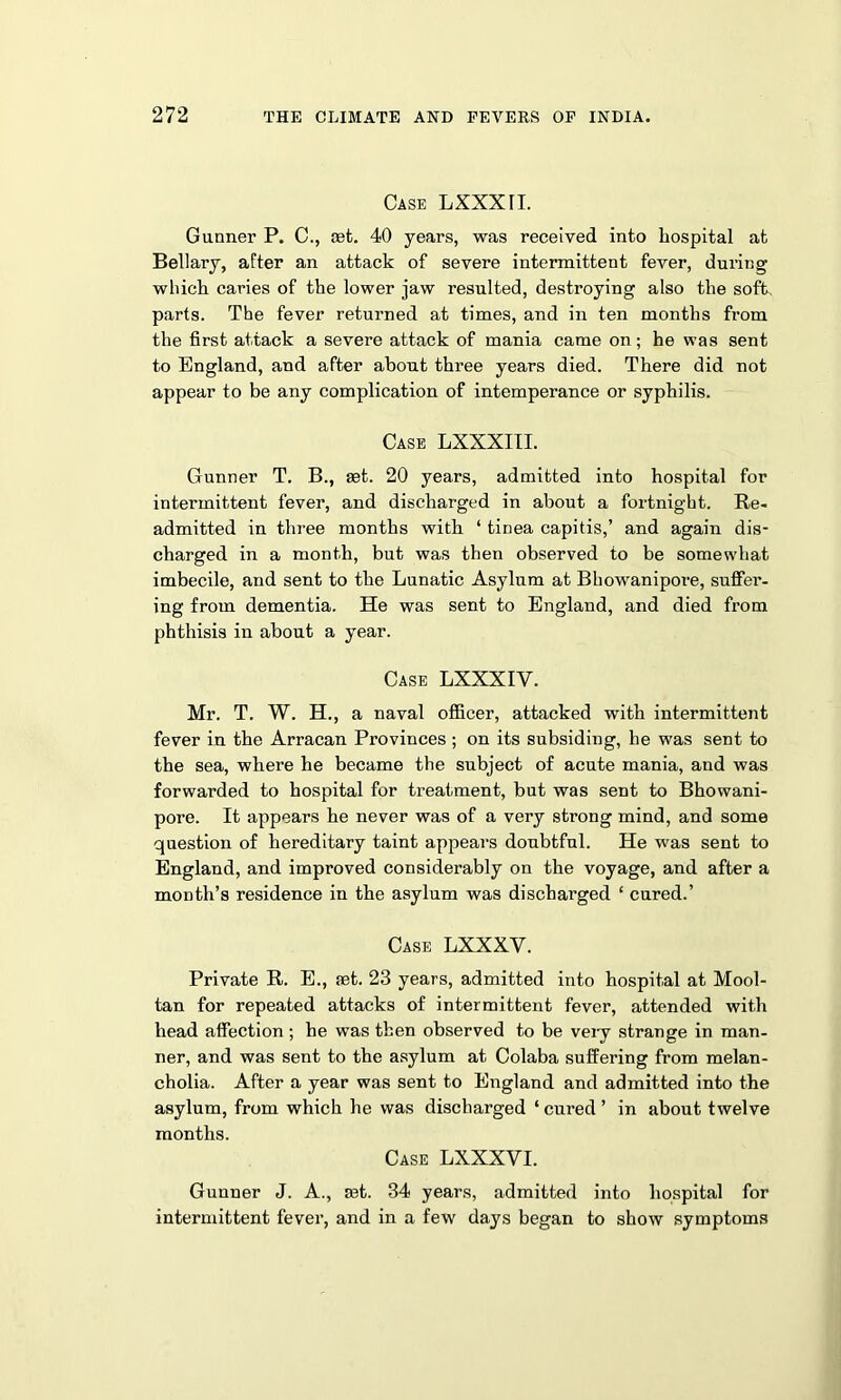 Case LXXXTI. Gunner P. C., tet. 40 years, was received into hospital at Bellary, after an attack of severe intermittent fever, during which caries of the lower jaw resulted, destroying also the soft, parts. The fever returned at times, and in ten months from the first attack a severe attack of mania came on; he was sent to England, and after about three years died. There did not appear to be any complication of intemperance or syphilis. Case LXXXIII. Gunner T. B., set. 20 years, admitted into hospital for intermittent fever, and discharged in about a fortnight. Re- admitted in three months with ‘ tinea capitis,’ and again dis- charged in a month, but was then observed to be somewhat imbecile, and sent to the Lunatic Asylum at Bhowanipore, suffei’- ing from dementia. He was sent to England, and died from phthisis in about a year. Case LXXXIY. Mr. T. W. H., a naval officer, attacked with intermittent fever in the Arracan Provinces ; on its subsiding, he was sent to the sea, where he became the subject of acute mania, and was forwarded to hospital for treatment, but was sent to Bhowani- pore. It appears he never was of a very strong mind, and some question of hereditary taint appears doubtful. He was sent to England, and improved considerably on the voyage, and after a month’s residence in the asylum was discharged ‘ cured.’ Case LXXXV. Private R. E., set. 23 years, admitted into hospital at Mool- tan for repeated attacks of intermittent fever, attended with head affection; he was then observed to be very strange in man- ner, and was sent to the asylum at Colaba suffering from melan- cholia. After a year was sent to England and admitted into the asylum, from which he was discharged ‘ cured ’ in about twelve months. Case LXXXYI. Gunner J. A., set. 34 years, admitted into hospital for intermittent fever, and in a few days began to show symptoms