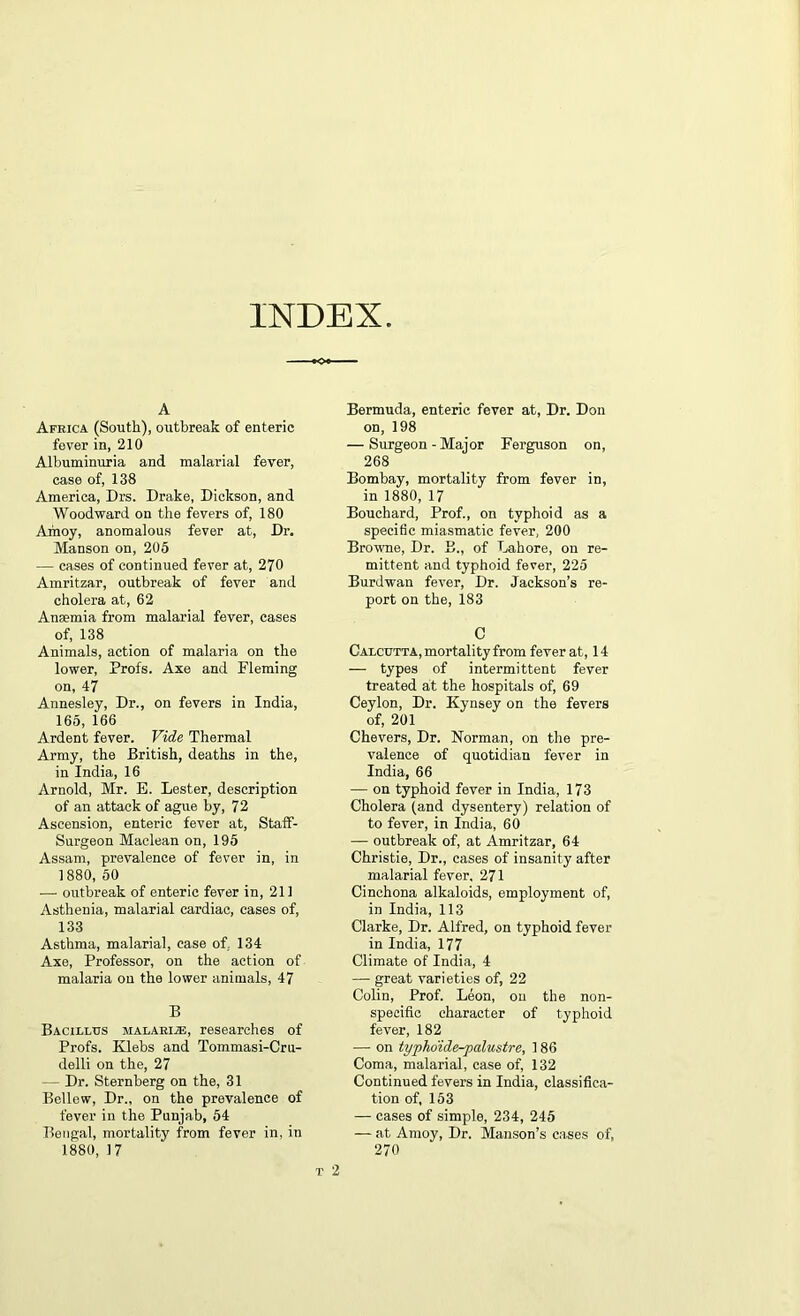 INDEX A Africa (South), outbreak of enteric fever in, 210 Albuminuria and malarial fever, case of, 138 America, Drs. Drake, Dickson, and Woodward on the fevers of, 180 Amoy, anomalous fever at, Dr. Manson on, 205 — cases of continued fever at, 270 Amritzar, outbreak of fever and cholera at, 62 Anaemia from malarial fever, cases of, 138 Animals, action of malaria on the lower, Profs. Axe and Fleming on, 47 Anneslev, Dr., on fevers in India, 165, 166 Ardent fever. Vide Thermal Army, the British, deaths in the, in India, 16 Arnold, Mr. E. Lester, description of an attack of ague by, 72 Ascension, enteric fever at, Staff- Surgeon Maclean on, 195 Assam, prevalence of fever in, in 1880, 50 — outbreak of enteric fever in, 211 Asthenia, malarial cardiac, cases of, 133 Asthma, malarial, case of, 134 Axe, Professor, on the action of malaria on the lower animals, 47 B Bacillus malarije, researches of Profs. Klebs and Tommasi-Cru- delli on the, 27 — Dr. Sternberg on the, 31 Bellew, Dr., on the prevalence of fever in the Punjab, 54 Bengal, mortality from fever in, in 1880, 17 Bermuda, enteric fever at, Dr. Don on, 198 — Surgeon-Major Ferguson on, 268 Bombay, mortality from fever in, in 1880, 17 Bouchard, Prof., on typhoid as a specific miasmatic fever, 200 Browne, Dr. B., of Lahore, on re- mittent and typhoid fever, 225 Burdwan fever, Dr. Jackson’s re- port on the, 183 C Calcutta, mortality from fever at, 14 — types of intermittent fever treated at the hospitals of, 69 Ceylon, Dr. Kynsey on the fevers of, 201 Chevers, Dr. Norman, on the pre- valence of quotidian fever in India, 66 — on typhoid fever in India, 173 Cholera (and dysentery) relation of to fever, in India, 60 — outbreak of, at Amritzar, 64 Christie, Dr., cases of insanity after malarial fever, 271 Cinchona alkaloids, employment of, in India, 113 Clarke, Dr. Alfred, on typhoid fever in India, 177 Climate of India, 4 — great varieties of, 22 Colin, Prof. Leon, on the non- specific character of typhoid fever, 182 — on typho'ide-palustre, 186 Coma, malarial, case of, 132 Continued fevers in India, classifica- tion of, 153 — cases of simple, 234, 245 — at Amoy, Dr. Manson’s cases of, 270