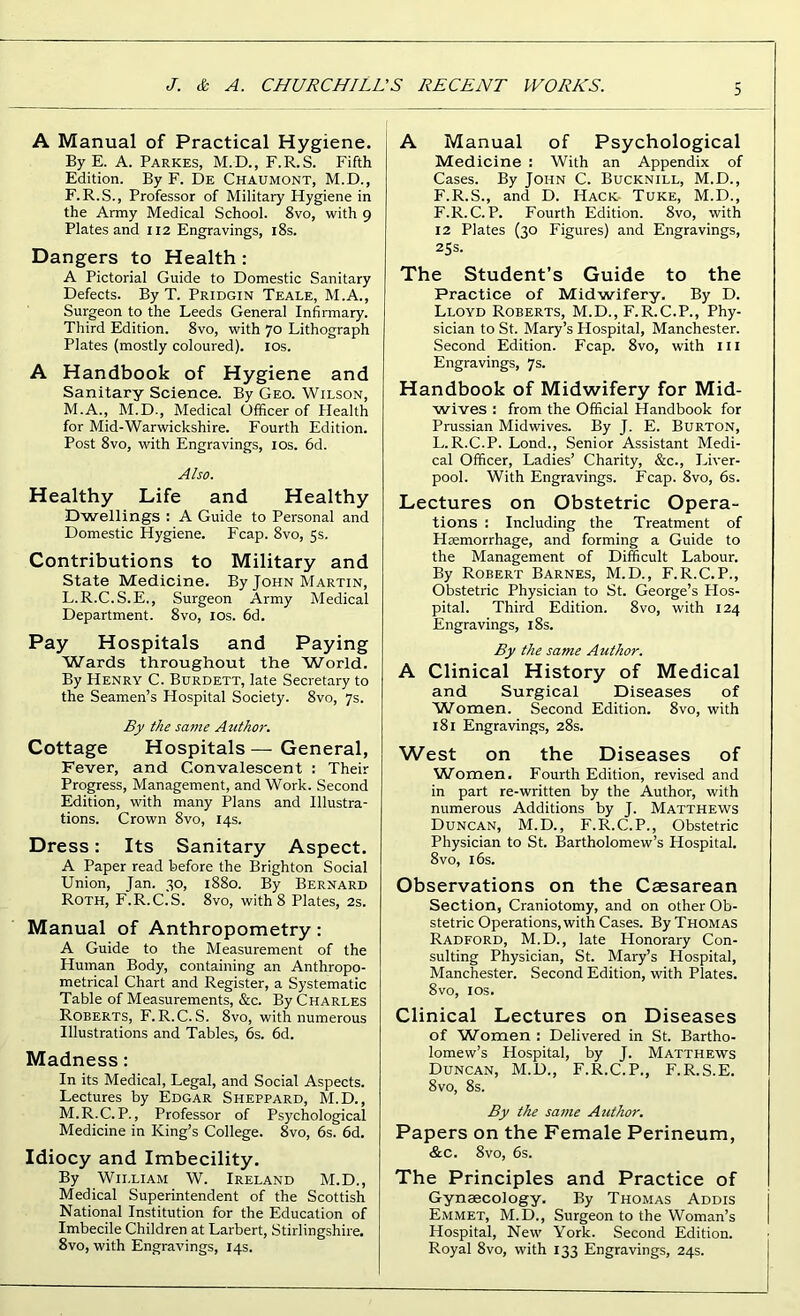 A Manual of Practical Hygiene. ByE. A. Parkes, M.D., F.R.S. Fifth Edition. By F. De Chaumont, M.D., F.R.S., Professor of Military Hygiene in the Army Medical School. 8vo, with 9 Plates and 112 Engravings, 18s. Dangers to Health : A Pictorial Guide to Domestic Sanitary Defects. By T. Pridgin Teale, M.A., Surgeon to the Leeds General Infirmary. Third Edition. 8vo, with 70 Lithograph Plates (mostly coloured). 10s. A Handbook of Hygiene and Sanitary Science. By Geo. Wilson, M.A., M.D., Medical Officer of Health for Mid-Warwickshire. Fourth Edition. Post 8vo, with Engravings, 10s. 6d. Also. Healthy Life and Healthy Dwellings : A Guide to Personal and Domestic Hygiene. Fcap. 8vo, 5s. Contributions to Military and State Medicine. By John Martin, L. R.C.S.E., Surgeon Army Medical Department. 8vo, ios. 6d. Pay Hospitals and Paying Wards throughout the World. By Henry C. Burdett, late Secretary to the Seamen’s Hospital Society. 8vo, 7s. By the same Author. Cottage Hospitals — General, Fever, and Convalescent : Their Progress, Management, and Work. Second Edition, with many Plans and Illustra- tions. Crown 8vo, 14s. Dress: Its Sanitary Aspect. A Paper read before the Brighton Social Union, Jan. 30, 1880. By Bernard Roth, F.R.C.S. 8vo, with 8 Plates, 2s. Manual of Anthropometry : A Guide to the Measurement of the Human Body, containing an Anthropo- metrical Chart and Register, a Systematic Table of Measurements, &c. By Charles Roberts, F.R.C.S. 8vo, with numerous Illustrations and Tables, 6s. 6d. Madness: In its Medical, Legal, and Social Aspects. Lectures by Edgar Sheppard, M.D., M. R.C. P., Professor of Psychological Medicine in King’s College. 8vo, 6s. 6d. Idiocy and Imbecility. By William W. Ireland M.D., Medical Superintendent of the Scottish National Institution for the Education of Imbecile Children at Larbert, Stirlingshire. 8vo, with Engravings, 14s. A Manual of Psychological Medicine : With an Appendix of Cases. By John C. Bucknill, M.D., F.R.S., and D. Hack Tuke, M.D., F.R.C. P. Fourth Edition. 8vo, with 12 Plates (30 Figures) and Engravings, 25s. The Student’s Guide to the Practice of Midwifery. By D. Lloyd Roberts, M.D., F.R.C.P., Phy- sician to St. Mary’s Hospital, Manchester. Second Edition. Fcap. 8vo, with ill Engravings, 7s. Handbook of Midwifery for Mid- wives : from the Official Handbook for Prussian Midwives. By J. E. Burton, L.R.C.P. Lond., Senior Assistant Medi- cal Officer, Ladies’ Charity, &c., Liver- pool. With Engravings. Fcap. 8vo, 6s. Lectures on Obstetric Opera- tions : Including the Treatment of Hiemorrhage, and forming a Guide to the Management of Difficult Labour. By Robert Barnes, M.D., F.R.C.P., Obstetric Physician to St. George’s Hos- pital. Third Edition. 8vo, with 124 Engravings, 18s. By the same Author. A Clinical History of Medical and Surgical Diseases of Women. Second Edition. 8vo, with 181 Engravings, 28s. West on the Diseases of Women. Fourth Edition, revised and in part re-written by the Author, with numerous Additions by J. Matthews Duncan, M.D., F.R.C.P., Obstetric Physician to St. Bartholomew’s Hospital. 8 vo, 16s. Observations on the Caesarean Section, Craniotomy, and on other Ob- stetric Operations, with Cases. By Thomas Radford, M.D., late Honorary Con- sulting Physician, St. Mary’s Hospital, Manchester. Second Edition, with Plates. 8vo, ios. Clinical Lectures on Diseases of Women : Delivered in St. Bartho- lomew’s Hospital, by J. Matthews Duncan, M.D., F.R.C.P., F.R.S.E. 8 vo, 8s. By the same Author. Papers on the Female Perineum, &c. 8vo, 6s. The Principles and Practice of Gynaecology. By Thomas Addis Emmet, M.D., Surgeon to the Woman’s Hospital, New York. Second Edition. Royal 8vo, with 133 Engravings, 24s.