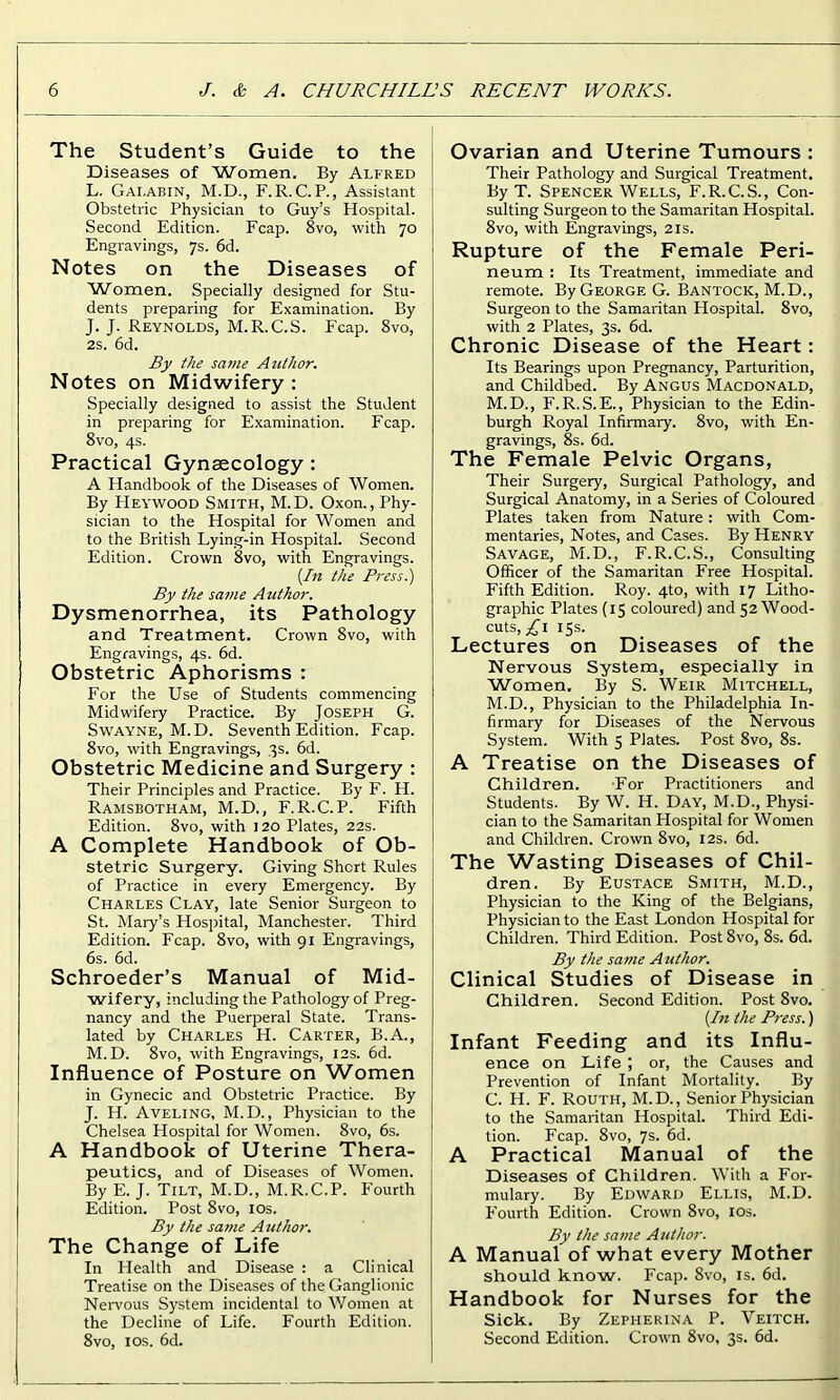 The Student’s Guide to the Diseases of Women. By Alfred L. Gai.abin, M.D., F. R. C. P., Assistant Obstetric Physician to Guy’s Hospital. Second Edition. Fcap. 8vo, with 70 Engravings, 7s. 6d. Notes on the Diseases of Women. Specially designed for Stu- dents preparing for Examination. By J. J. Reynolds, M.R.C.S. Fcap. 8vo, 2s. 6d. By the same Author. Notes on Midwifery : Specially designed to assist the Student in preparing for Examination. Fcap. 8vo, 4s. Practical Gynaecology : A Handbook of the Diseases of Women. By Heywood Smith, M.D. Oxon., Phy- sician to the Hospital for Women and to the British Lying-in Hospital. Second Edition. Crown 8vo, with Engravings. (In the Press.) By the same Author. Dysmenorrhea, its Pathology and Treatment. Crown 8vo, with Engravings, 4s. 6d. Obstetric Aphorisms : For the Use of Students commencing Midwifery Practice. By Joseph G. Swayne, M.D. Seventh Edition. Fcap. 8vo, with Engravings, 3s. 6d. Obstetric Medicine and Surgery : Their Principles and Practice. By F. H. Ramsbotham, M.D., F.R.C.P. Fifth Edition. 8vo, with 120 Plates, 22s. A Complete Handbook of Ob- stetric Surgery. Giving Short Rules of Practice in every Emergency. By Charles Clay, late Senior Surgeon to St. Mary’s Hospital, Manchester. Third Edition. Fcap. 8vo, with 91 Engravings, 6s. 6d. Schroeder’s Manual of Mid- wifery, including the Pathology of Preg- nancy and the Puerperal State. Trans- lated by Charles H. Carter, B.A., M. D. 8vo, with Engravings, 12s. 6d. Influence of Posture on Women in Gynecic and Obstetric Practice. By J. H. Aveling, M.D., Physician to the Chelsea Hospital for Women. 8vo, 6s. A Handbook of Uterine Thera- peutics, and of Diseases of Women. By E. J. Tilt, M.D., M.R.C.P. P'ourth Edition. Post 8vo, 10s. By the same A uthor. The Change of Life In Health and Disease : a Clinical Treatise on the Diseases of the Ganglionic Nervous System incidental to Women at the Decline of Life. Fourth Edition. 8vo, 1 os. 6d. Ovarian and Uterine Tumours : Their Pathology and Surgical Treatment. By T. Spencer Wells, F.R.C.S., Con- sulting Surgeon to the Samaritan Hospital. 8vo, with Engravings, 21s. Rupture of the Female Peri- neum : Its Treatment, immediate and remote. By George G. Bantock, M.D., Surgeon to the Samaritan Hospital. 8vo, with 2 Plates, 3s. 6d. Chronic Disease of the Heart: Its Bearings upon Pregnancy, Parturition, and Childbed. By Angus Macdonald, M.D., F.R.S.E., Physician to the Edin- burgh Royal Infirmary. 8vo, with En- gravings, 8s. 6d. The Female Pelvic Organs, Their Surgery, Surgical Pathology, and Surgical Anatomy, in a Series of Coloured Plates taken from Nature: with Com- mentaries, Notes, and Cases. By Henry Savage, M.D., F.R.C.S., Consulting Officer of the Samaritan Free Hospital. Fifth Edition. Roy. 4to, with 17 Litho- graphic Plates (15 coloured) and 52 Wood- cuts,^! 15s. Lectures on Diseases of the Nervous System, especially in Women, By S. Weir Mitchell, M.D., Physician to the Philadelphia In- firmary for Diseases of the Nervous System. With 5 Plates. Post 8vo, 8s. A Treatise on the Diseases of Children. For Practitioners and Students. By W. H. Day, M.D., Physi- cian to the Samaritan Hospital for Women and Children. Crown 8vo, 12s. 6d. The Wasting Diseases of Chil- dren. By Eustace Smith, M.D., Physician to the King of the Belgians, Physician to the East London Hospital for Children. Third Edition. Post 8vo, 8s. 6d. By the same Author. Clinical Studies of Disease in Children. Second Edition. Post 8vo. (In the Press.) Infant Feeding and its Influ- ence on Life ; or, the Causes and Prevention of Infant Mortality. By C. H. F. Routh, M.D., Senior Physician to the Samaritan Hospital. Third Edi- tion. Fcap. 8vo, 7s. 6d. A Practical Manual of the Diseases of Children. With a For- mulary. By Edward Ellis, M.D. P'ourth Edition. Crown 8vo, 10s. By the same Author. A Manual of what every Mother should know. Fcap. 8vo, is. 6d. Handbook for Nurses for the Sick. By Zepherina P. Veitch. Second Edition. Crown 8vo, 3s. 6d.