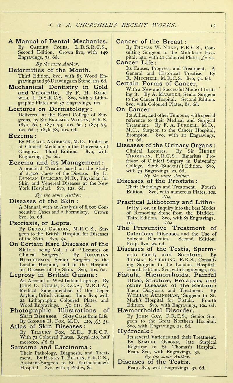 A Manual of Dental Mechanics. By Oakley Coles, L.D.S.R.C.S., Second Edition. Crown 8vo, with 140 Engravings, 7s. 6d. By the same Author. Deformities of the Mouth. Third Edition, 8vo, with 83 Wood En- gravings and 96 Drawings on Stone, I2s.6d. Mechanical Dentistry in Gold and Vulcanite. By F. H. Balk- will, L.D.S.R.C.S. 8vo, with 2 Litho- graphic Plates and 57 Engravings, ios. Lectures on Dermatology: Delivered at the Royal College of Sur- geons, by Sir Erasmus Wilson, F.R.S. 1870, 6s. ; 1871-73, ios. 6d. ; 1874-75, ios. 6d. ; 1876-78, ios. 6d. Eczema: By McCall Anderson, M.D., Professor of Clinical Medicine in the University of Glasgow. Third Edition. 8vo, with Engravings, 7s. 6d. Eczema and its Management: A practical Treatise based on the Study of 2,500 Cases of the Disease. By L. Duncan Bulkley, M.D., Physician for Skin and Venereal Diseases at the New York Hospital. 8vo, 12s. 6d. By the same Author. Diseases of the Skin : A Manual, with an Analysis of 8,000 Con- secutive Cases and a Formulary. Crown 8vo, 6s. 6d. Psoriasis, or Lepra. By George Gaskoin, M.R.C.S., Sur- geon to the British Hospital for Diseases of the Skin. 8vo, 5s. On Certain Rare Diseases of the Skin: being Vol. 1 of “Lectures on Clinical Surgery.” By Jonathan Hutchinson, Senior Surgeon to the London Hospital, and to the Hospital for Diseases of the Skin. 8vo, ios. 6d. Leprosy in British Guiana: An Account of West Indian Leprosy. By John D. Hillis, F.R.C.S., M.R.I.A., Medical Superintendent of the Leper Asylum, British Guiana. Imp. 8vo, with 22 Lithographic Coloured Plates and Wood Engravings. £1 11s. 6d. Photographic Illustrations of Skin Diseases. Sixty Cases from Life. By George IP. Fox, M.D. 4to, £5 5s. Atlas of Skin Diseases: By Tilbury Fox, M.D., F.R.C.P. With 72 Coloured Plates. Royal 4to, half morocco, £6 6s Sarcoma and Carcinoma : Their Pathology, Diagnosis, and Treat- ment. By Henry T. Butlin, F.R.C.S., Assistant-Surgeon to St. Bartholomew’s Hospital. 8vo, with 4 Plates, 8s. Cancer of the Breast: By Thomas W. Nunn, F.R.C.S., Con- sulting Surgeon to the Middlesex Hos- pital. 4to, with 21 Coloured Plates, £2 2s. Cancer Life: Its Causes, Progress, and Treatment. A General and Historical Treatise. By R. Mitchell, M.R.C.S. 8vo, 7s. 6d. Certain Forms of Cancer, With a New and Successful Mode of treat- ing it. By A. Marsden, Senior Surgeon to the Cancer Hospital. Second Edition. 8vo, with Coloured Plates, 8s. 6d. On Cancer: Its Allies, and other Tumours, with special reference to their Medical and Surgical Treatment. By F. A. Purcell, M.D., M.C., Surgeon to the Cancer Hospital, Brompton. 8vo, with 21 Engravings, ios. 6d. Diseases of the Urinary Organs : Clinical Lectures. By Sir Henry Thompson, F. R.C.S., Emeritus Pro- fessor of Clinical Surgery in University College. Sixth (Students’) Edition. 8vo, with 73 Engravings, 2s. 6d. By the same Author. Diseases of the Prostate : Their Pathology and Treatment. Fourth Edition. 8vo, with numerous Plates, ios. Also. Practical Lithotomy and Litho- trity ; or, an Inquiry into the best Modes of Removing Stone from the Bladder. Third Edition. 8vo, with 87 Engravings, ios. Also. The Preventive Treatment of Calculous Disease, and the Use of Solvent Remedies. Second Edition. Fcap. 8vo, 2s. 6d. Diseases of the Testis, Sperm- atic Cord, and Scrotum. By Thomas B. Curling, F.R.S., Consult- ing Surgeon to the London Hospital. Fourth Edition. 8vo, with Engravings, 16s. Fistula, Haemorrhoids, Painful Ulcer, Stricture, Prolapsus, and other Diseases of the Rectum : Their Diagnosis and Treatment. By William Allingham, 'Surgeon to St. Mark’s Hospital for Fistula. Fourth Edition. 8vo, with Engravings, ios. 6d. Haemorrhoidal Disorder. By John Gay, F.R.C.S., Senior Sur- geon to the Great Northern Hospital. 8vo, with Engravings, 2s. 6d. Hydrocele : Its several Varieties and their Treatment. By Samuel Osborn, late Surgical Registrar to St. Thomas’s Hospital. Fcap. 8vo, with Engravings, 3s. By the same Author. Diseases of the Testis. Fcap. 8vo, with Engravings, 3s. 6d.