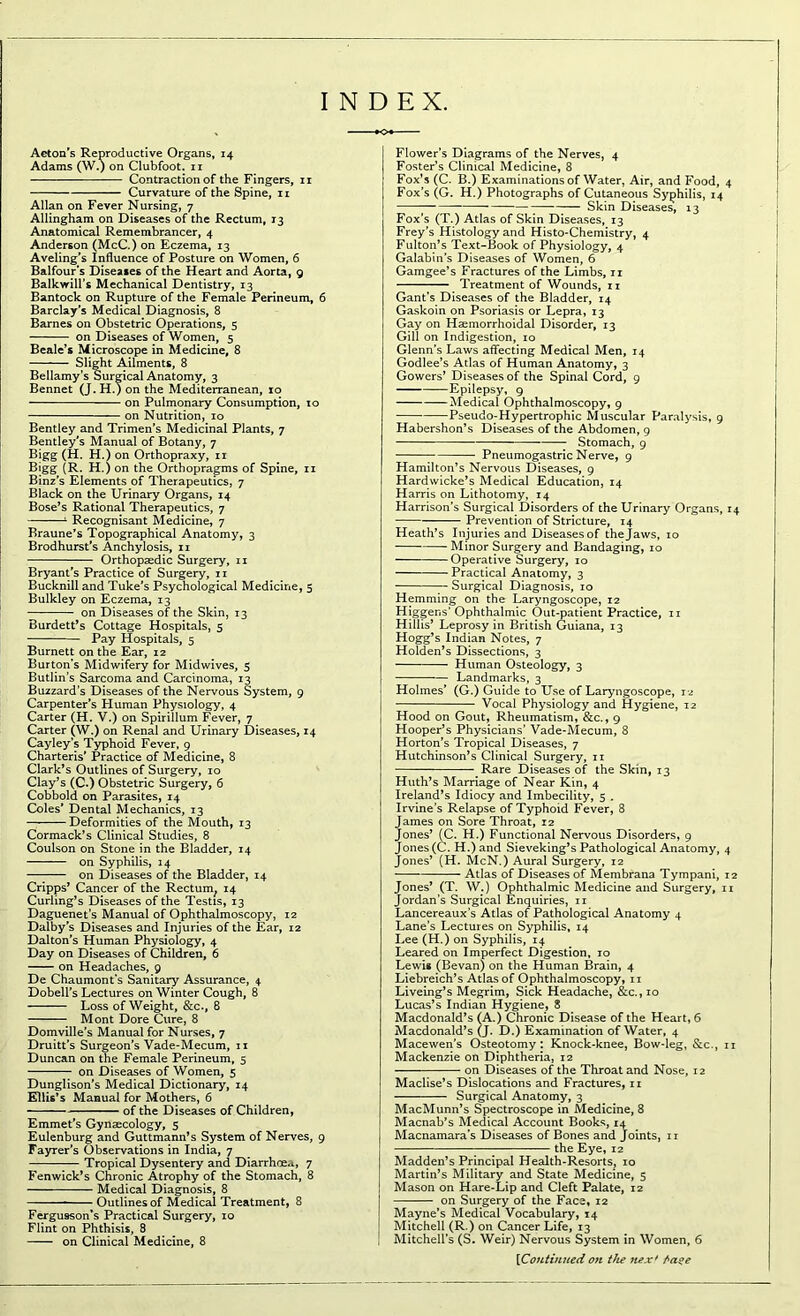 INDEX. Acton's Reproductive Organs, 14 Adams (W.) on Clubfoot, n Contraction of the Fingers, 11 Curvature of the Spine, 11 Allan on Fever Nursing, 7 Allingham on Diseases of the Rectum, 13 Anatomical Remembrancer, 4 Anderson (McC.) on Eczema, 13 Aveling’s Influence of Posture on Women, 6 Balfour’s Diseases of the Heart and Aorta, 9 Balkwill’s Mechanical Dentistry, 13 Bantock on Rupture of the Female Perineum, 6 Barclay's Medical Diagnosis, 8 Barnes on Obstetric Operations, 5 on Diseases of Women, 5 Beale’s Microscope in Medicine, 8 Slight Ailments, 8 Bellamy’s Surgical Anatomy, 3 Bennet (J. H.) on the Mediterranean, 10 on Pulmonary Consumption, 10 on Nutrition, 10 Bentley and Trimen’s Medicinal Plants, 7 Bentley's Manual of Botany, 7 Bigg (H. H.) on Orthopraxy, n Bigg (R. H.) on the Orthopragms of Spine, n Binz's Elements of Therapeutics, 7 Black on the Urinary Organs, 14 Bose’s Rational Therapeutics, 7 1 Recognisant Medicine, 7 Braune’s Topographical Anatomy, 3 Brodhurst's Anchylosis, 11 Orthopaedic Surgery, n Bryant's Practice of Surgery, n Bucknill and Tuke’s Psychological Medicine, 5 Bulkley on Eczema, 13 on Diseases of the Skin, 13 Burdett’s Cottage Hospitals, 5 Pay Hospitals, 5 Burnett on the Ear, 12 Burton’s Midwifery for Mid wives, 5 Butlin’s Sarcoma and Carcinoma, 13 Buzzard’s Diseases of the Nervous System, 9 Carpenter’s Human Physiology, 4 Carter (H. V.) on Spirillum Fever, 7 Carter (W.) on Renal and Urinary Diseases, 14 Cayley’s Typhoid Fever, 9 Charteris’ Practice of Medicine, 8 Clark’s Outlines of Surgery, 10 Clay’s (C.) Obstetric Surgery, 6 Cobbold on Parasites, 14 Coles’ Dental Mechanics, 13 Deformities of the Mouth, 13 Cormack’s Clinical Studies, 8 Coulson on Stone in the Bladder, 14 on Syphilis, 14 on Diseases of the Bladder, 14 Cripps’ Cancer of the Rectum, 14 Curling’s Diseases of the Testis, 13 Daguenet’s Manual of Ophthalmoscopy, 12 Dalby’s Diseases and Injuries of the Ear, 12 Dalton’s Human Physiology, 4 Day on Diseases of Children, 6 on Headaches, 9 De Chaumont’s Sanitary Assurance, 4 Dobell’s Lectures on Winter Cough, 8 Loss of Weight, &c., 8 Mont Dore Cure, 8 Domville’s Manual for Nurses, 7 Druitt’s Surgeon's Vade-Mecum, 11 Duncan on the Female Perineum, 5 on Diseases of Women, 5 Dunglison’s Medical Dictionary, 14 Ellis’s Manual for Mothers, 6 of the Diseases of Children, Emmet’s Gynaecology, 5 Eulenburg and Guttmann’s System of Nerves, 9 Fayrer’s Observations in India, 7 Tropical Dysentery and Diarrhoea, 7 Fenwick’s Chronic Atrophy of the Stomach, 8 Medical Diagnosis, 8 Outlines of Medical Treatment, 8 Ferguason’s Practical Surgery, 10 Flint on Phthisis, 8 on Clinical Medicine, 8 Flower’s Diagrams of the Nerves, 4 Foster’s Clinical Medicine, 8 Fox’s (C. B.) Examinations of Water, Air, and Food, 4 Fox’s (G. H.) Photographs of Cutaneous Syphilis, 14 Skin Diseases, 13 Fox’s (T.) Atlas of Skin Diseases, 13 Frey’s Histology and Histo-Chemistry, 4 Fulton’s Text-Book of Physiology, 4 Galabin’s Diseases of Women, 6 Gamgee’s Fractures of the Limbs, n Treatment of Wounds, 11 Gant's Diseases of the Bladder, 14 Gaskoin on Psoriasis or Lepra, 13 Gay on Haemorrhoidal Disorder, 13 Gill on Indigestion, 10 Glenn’s Laws affecting Medical Men, 14 Godlee’s Atlas of Human Anatomy, 3 Gowers’ Diseases of the Spinal Cord, 9 Epilepsy, 9 Medical Ophthalmoscopy, 9 Pseudo-Hypertrophic Muscular Paralysis, 9 Habershon’s Diseases of the Abdomen, 9 Stomach, 9 Pneumogastric Nerve, 9 Hamilton’s Nervous Diseases, 9 Hardwicke’s Medical Education, 14 Harris on Lithotomy, 14 Harrison’s Surgical Disorders of the Urinary Organs, 14 Prevention of Stricture, 14 Heath’s Injuries and Diseases of the Jaws, 10 Minor Surgery and Bandaging, 10 Operative Surgery, 10 Practical Anatomy, 3 Surgical Diagnosis, 10 Hemming on the Laryngoscope, 12 Higgens’Ophthalmic Out-patient Practice, 11 Hillis’ Leprosy in British Guiana, 13 Hogg’s Indian Notes, 7 Holden’s Dissections, 3 Human Osteology, 3 Landmarks, 3 Holmes’ (G.) Guide to Use of Laryngoscope, 12 Vocal Physiology and Hygiene, 12 Hood on Gout, Rheumatism, &c., 9 Hooper’s Physicians’ Vade-Mecum, 8 Horton’s Tropical Diseases, 7 Hutchinson’s Clinical Surgery, 11 Rare Diseases of the Skin, 13 Huth’s Marriage of Near Kin, 4 Ireland’s Idiocy and Imbecility, 5 . Irvine’s Relapse of Typhoid Fever, 8 James on Sore Throat, 12 Jones’ (C. H.) Functional Nervous Disorders, 9 Jones (C. H.)and Sieveking’s Pathological Anatomy, 4 Jones’ (H. McN.) Aural Surgery, 12 Atlas of Diseases of Membrana Tympani, 12 Jones’ (T. W.) Ophthalmic Medicine and Surgery, n Jordan’s Surgical Enquiries, 11 Lancereaux’s Atlas of Pathological Anatomy 4 Lane’s Lectures on Syphilis, 14 Lee (H.) on Syphilis, 14 Leared on Imperfect Digestion, to Lewis (Bevan) on the Human Brain, 4 Liebreich’s Atlas of Ophthalmoscopy, n Liveing’s Megrim, Sick Headache, &c., 10 Lucas’s Indian Hygiene, 8 Macdonald’s fA.) Chronic Disease of the Heart, 6 Macdonald’s (J. D.) Examination of Water, 4 Macewen’s Osteotomy: Knock-knee, Bow-leg, &c., n Mackenzie on Diphtheria, 12 on Diseases of the Throat and Nose, 12 Maclise’s Dislocations and Fractures, n Surgical Anatomy, 3 MacMunn’s Spectroscope in Medicine, 8 Macnab’s Medical Account Books, 14 Macnamara’s Diseases of Bones and Joints, n the Eye, 12 Madden’s Principal Health-Resorts, 10 Martin’s Military and State Medicine, 5 Mason on Hare-Lip and Cleft Palate, 12 on Surgery of the Face, 12 Mayne’s Medical Vocabulary, 14 Mitchell (R.) on Cancer Life, 13 Mitchell’s (S. Weir) Nervous System in Women, 6 \Coutviued 07i the nex* Aa°e