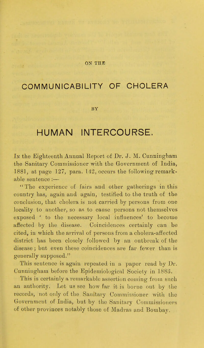 COMMUNICABILITY OF CHOLERA BY HUMAN INTERCOURSE. In the Eighteenth Annual Report of Dr. J. M. Cunningham the Sanitary Commissioner with the Government of India, 1881, at page 127, para. 142, occurs the following remark- able sentence:— The experience of lairs and other gatherings in this country has, again and again, testified to the truth of the conclusion, that cholera is not carried by persons from one locality to another, so as to cause persons not themselves exposed ' to the uecessai-y local intiuences' to become affected by the disease. Coincidences certainly can be cited, in which the arrival of persons from a cholera-affected district has been closely followed by an outbreak of the disease; but even these coincidences are far fewer than is generally supposed. This sentence is again repeated iu a paper read by Dr. Cunningham before the Epidemiolugicid Society in I880. This is certainly a remarkable assertion coming from such an authority. Let us see how far it is borne out by the records, not only of the Sanitary Commissioner with the C4overnment of India, but by the Sanitary Commissioners of other provinces notably those of Madras iiud Bombay.
