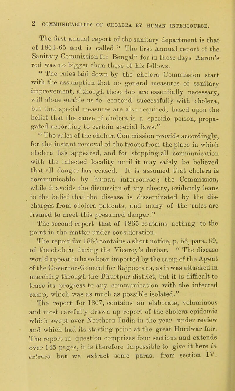 The first annual report of the sanitary department is that of 1861--65 and is called The first Annual report of the Sanitary Oommission for Bengal for in those days Aaron's rod was no bigger than .those of his fellows.  The rules laid down by the cholera Commission start with the assamption that no general measures of sanitary improvement, altliougli these too are essentially necessary, will alone enable us to contend successfully with cholera, but that special measures are al«o required, based upon the belief that the cause of cholera is a specific poison, propa- gated according to certain special laws.^'  The rules of the cholera Commission provide accordingly, for the instant removal of the troops from the place in which cholera has appeared, and for stopping all communication with the infected locality until it may safely be believed that all danger has ceased. It is assumed that cholera is communicable by human intercoui-se; the Commission, while it avoids the discussion of any theory, evidently leans to the belief that the disease is disseminated by the dis- charges from cholera patients, and many of the rules are framed to meet this presumed danger. The second report that of 1865 contains nothing to the point in the matter under consideration. The report for \ 860 contains a short notice, p, 56, para. 69, of the cholera during the Viceroy's durbar.  The disease would appear to have been imported by the camp of the Agent of the Grovei'nor-General for Rajpootaiia, as it was attacked in marching through the Bhurtpur district, but it is difficult to trace its i^rogress to any communication with the infected camp, which was as much as possible isolated. The report for 1867, contains an elaborate, voluminous and most carefully drawn up report of the cholera epidemic which swept over Northern India in the year under I'eview and which had its starting point at the great Hurdwar fair. The report in question comprises four sections and extends over 145 pages, it is therefore impossible to give it here in eztenso but we extract some paras, from section IV.