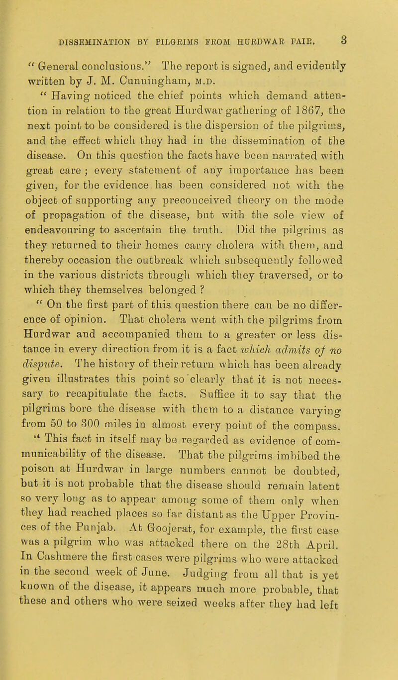  General conclusions.''' The report is signed, and evidently written by J. M. Cunuingliam, m.d.  Having noticed the chief points which demand atten- tion in relation to the great Hiirdwar gathering of 1867, the next point to be considered is the dispersion of tlie pilgrims, and the effect whicli they had in the dissemination of the disease. On this question the facts have been narrated with great care ; evei'y statement of any importance has been given, for the evidence has been considered not with the object of supporting any pi-ecouceived theory on the mode of propagation of the disease, but with the sole view of endeavom-ing to ascertain the truth. Did the pilgrims as they returned to their homes carry cholera with them, and thereby occasion the outbreak which subsequently followed in the various districts through which they traversed, or to which they themselves belonged ? On the first part of this question there can be no differ- ence of opinion. That cholera went with the pilgrims from Hurdwar and accompanied them to a gi-eater or less dis- tance in every direction from it is a fact ivhich admits oj no disimte. The history of their return which has been already given illustrates this point so'clearly that it is not neces- sary to recapitulate the facts. Sufl&ce it to say that the pilgrims bore the disease with them to a distance varying from 50 to 300 miles in almost every point of the compass.  This fact in itself may be rej^arded as evidence of com- municability of the disease. That the pilgrims imbibed the poison at Hurdwar in lai-ge numbers cannot be doubted, but it is not probable that the disease should remain latent so very long as to appear among some of them only when they had reached places so far distant as the Upper Provin- ces of the Punjab. At Goojerat, for example, the first case was a pilgrim who was attacked there on the 28fch April. In Cashmere the first cases were pilgrims who were attacked in the second week of June. Judging from all that is yet known of the disease, it appears much more probable, that these and others who were seized weeks after they had left