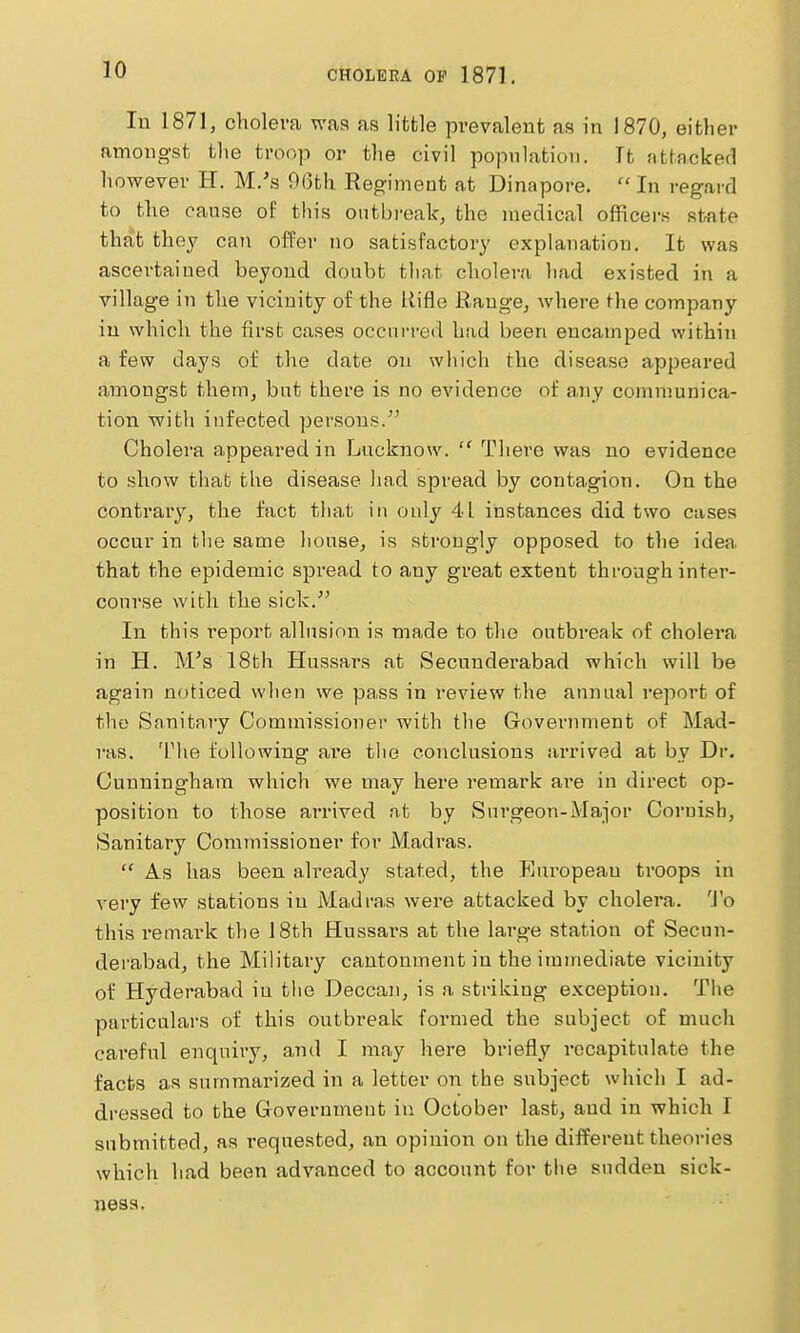 In 1871, choleva was as little prevalent as in 1870, either amono-st tlie troop or the civil population. It attacked however H. M.'s 96th Regiment at Dinapore.  In regard to the cause of this oiitbi'ealc, the medical officers sfcate that they can offer no satisfactory explanation. It was ascertained beyond doubt that cholera liad existed in a village in the vicinity of the liifle Range, where the company in which the first cases occurred had been encamped within a few days of the date on which the disease appeared amongst them, but there is no evidence of any communica- tion with infected persons. Cholera appeared in Lucknow.  Thei'e was no evidence to show that the disease had spread by conta.gion. On the contrary, the fact that in only 41 instances did two cases occur in the same house, is strongly opposed to the idea that the epidemic spread to any great extent through inter- course with the sick.'' In this I'eport allusion is made to the outbreak of cholera in H. M's 18th Hussars at Secunderabad which will be again noticed, when we pass in review the annual report of the Sanitary Commissioner with the Government of Mad- ras. The following are the conclusions arrived at by Dr. Cunningham which we may here remark are in direct op- position to those arrived at by Surgeon-Major Cornish, Sanitary Commissioner for Madras.  As has been already stated, the European troops in very few stations in Madras were attacked by cholera. 'J'o this remark the 18th Hussars at the large station of Secun- derabad, the Military cantonment in the immediate vicinity of Hyderabad in the Deccan, is a striking exception. The particulars of this outbreak formed the subject of much careful enquiry, and I may here briefly recapitulate the facts as summarized in a letter on the subject which I ad- dressed to the Governn^ent in October last, and in which I submitted, as requested, an opinion on the different theories which had been advanced to account for the sudden sick- ness.