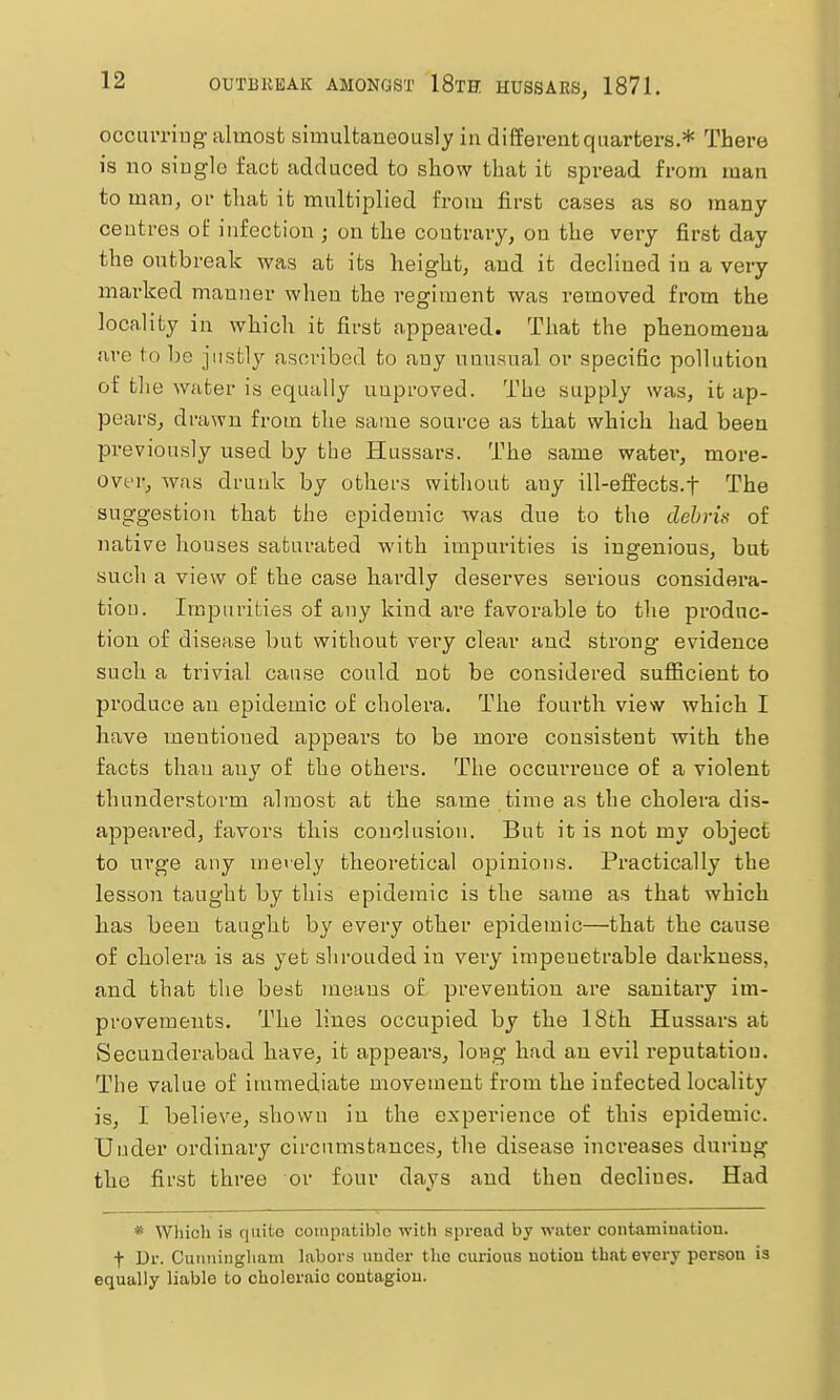 occumug almost simultaneously in different quarters.* There is no single fact adduced to show that it spread from man to man, or that it multiplied from first cases as so many centres oi: infection ; on the contrary, on the very first day the outbreak was at its height, and it declined iu a very marked manner when the regiment was removed from the locality in which it first appeared. That the phenomena are to be justly ascribed to any unusual or specific pollution of the water is equally unproved. The supply was, it ap- pears, drawn from the same source as that which had been previously used by the Hussars. The same water, more- over, was drunk by others without any ill-effects.f The suggestion that the epidemic was due to the debris of native houses saturated with impurities is ingenious, but such a view of the case hai'dly deserves serious considera- tion. Impurities of any kind are favorable to the produc- tion of disease but without very clear and strong evidence such a trivial cause could not be considered sufficient to produce an epidemic of cholera. The fourth view which I have mentioned appears to be more consistent with the facts than any of the others. The occurrence of a violent thunderstorm almost at the same time as the cholera dis- appeared, favors this conclusion. But it is not my object to urge any ineiely theoretical opinions. Practically the lesson taught by this epidemic is the same as that which has been taught by every other epidemic—that the cause of cholera is as yet slirouded in very impenetrable darkness, and that the best means of prevention are sanitary im- provements. The lines occupied by the 18th Hussars at Secunderabad hiave, it appears, long had an evil reputation. The value of immediate movement from the infected locality is, I believe, shown iu the experience of this epidemic. Under ordinary circumstances, the disease increases during the first three or four days and then declines. Had * Which is quite compatible with spread by water contamination, t Di'. Cunningham labors under tho curious notion that every person is equally liable to choleraic contagion.