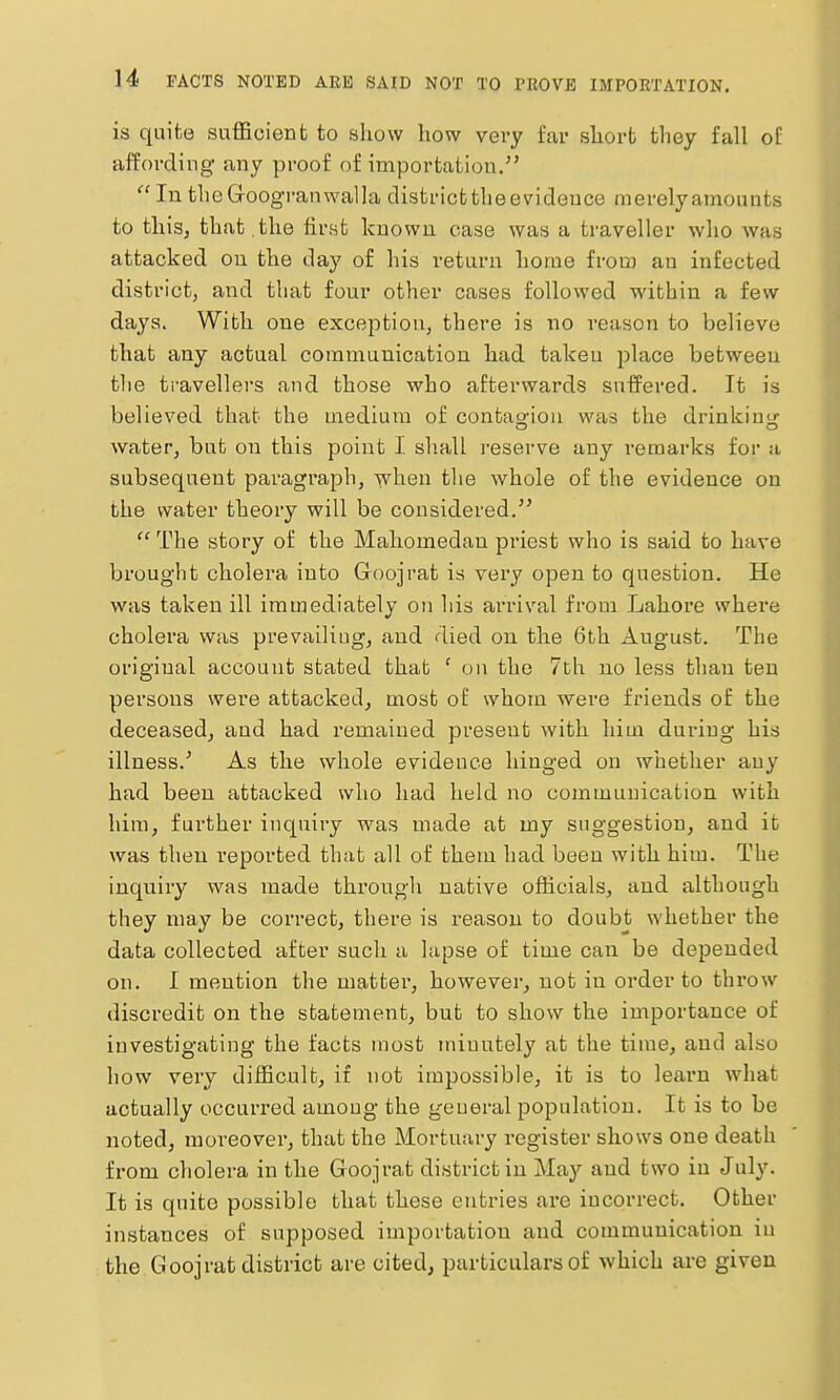 is quite sufficient to show how very far short they fall of affording any proof of importation,'  In thcGroogranwalla districtthe evidence merely amounts to thisj that , the first known case was a traveller who was attacked on the day of his return home from an infected district, and that four other cases followed within a few days. With one exception, there is no reason to believe that any actual communication had taken place between tlie travellers and those who afterwards suffered. It is believed that the medium of contao'iou was the drinkin<^ water, but on this point I slialL i-eserve any remarks for a subsequent paragraph, when tlie whole of the evidence on the water theory will be considered.  The story of the Mahomedan pi'iest who is said to have brought cholera into Goojrat is very open to question. He was taken ill immediately on his ai'rival from Lahore where cholera was prevailing, and died on the 6th August. The original account stated that ' on the 7th no less than ten persons were attacked, most of whom were friends of the deceased, and had remained present with him during his illness.' As the whole evidence hinged on whether any had been attacked who had held no communication with him, further inquiry was made at my suggestion, and it was then reported that all of them had been with him. The inquiry was made through native officials, and although they may be correct, there is reason to doubt whether the data collected after such a lapse of time can be depended on. I mention the matter, however, not in order to throw discredit on the statement, but to show the importance of investigating the facts most minutely at the time, and also how very difficult, if not impossible, it is to leaim what actually occurred among the general population. It is to be noted, moreover, that the Mortuary register shows one death from cholera in the Goojrat district iu 'May and two in July. It is quite possible that these entries are incorrect. Other instances of supposed importation and communication iu the Goojrat district are cited, particulars of which are given