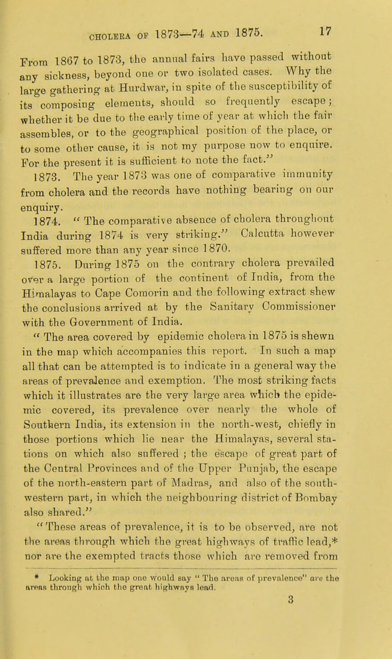 CHOLERA OF 1873—74 AND 1875. From 1867 to 1873, the anunal fairs liave passed without any sickness, beyond one or two isolated cases. Why the large gathering- at Hurdwar, in spite of the susceptibility of its composing elements, should so frequently escape; whether it be due to the early time of year at which the fair assembles, or to the geographical position of the place, or to some other cause, it is not ray purpose now to enquire. For the present it is sufficient to note the fact.'' 1873. The year 1873 was one of comparative immunity from cholera and the records have nothing bearing on our enquiry. 1874.  The comparative absence of cholera throughout India during 1874 is very striking. Calcutta however suffered more than any year since 1 870. 1875. During 1875 on the contrary cholera prevailed over a large portion of the continent of India, from the Himalayas to Cape Coraorin and the following extract shew the conclusions arrived at by the Sanitary Commissioner with the Government of India.  The area covered by epidemic cholera in 1875 is shewn in the map which accompanies this report. In such a map all that can be attempted is to indicate in a general way the areas of prevalence and exemption. The most striking facts which it illustrates are the vei^y large area which the epide- mic covered, its prevalence over nearly the whole of Southern India, its extension in the north-west, chiefly in those portions which lie near the Himalayas, several sta- tions on which also suffered ; the escape of great part of the Central Provinces and of the Upper Punjab, the escape of the north-eastern part of Madras, and also of the south- western part, in which the neighbouring district of Bombay also shared.''  These areas of prevalence, it is to be observed, are not the areas through which the great highways of traffic lead,* nor ai'e the exempted tracts those which are removed from * Looking at the itiiip one would eay  The areas of prevalence are the areas through which the great highways lead. 3