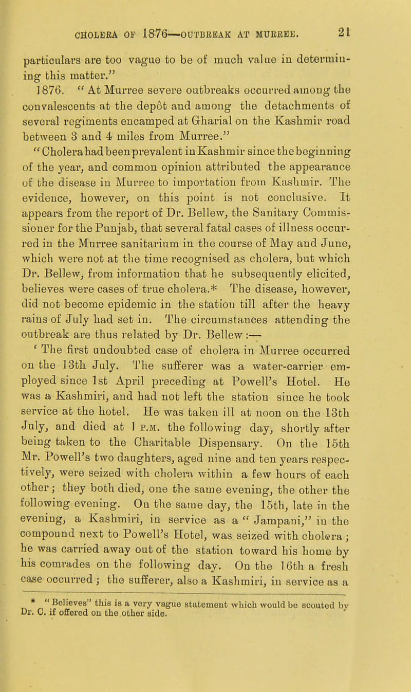 particulars are too vague to be of much value in determiu- ing this matter. 1876.  At Murree severe outbreaks occurred amoug the convalescents at the depot and among the detachments of several regiments encamped at Gharial on the Kashmir road between 3 and 4 miles from Murree. Cholei'ahadbeenprevalent in Kashmir since thebeginuing of the year, and common opinion attributed the appearance of the disease in Murree to importation from Kashmir. The evidence, however, on this point is not conclusive. It appears from the report of Dr. Bellew, the Sanitary Commis- sioner for the Punjab, that several fatal cases of illness occui- red in the Murree sanitarium in the course of May and June, Avhich were not at the time recognised as cholera, but which Dr. Bellew, from information that he subsequently elicited, believes were cases of true cholera.* The disease, however, did not become epidemic in the station till after the heavy rains of July had set in. The circumstances attending the outbreak are thus related by Dr. Bellew:— ' The first undoubted case of cholera in Murree occurred on the 13th July. The sufferer was a water-carrier em- ployed since 1st April preceding at Powell's Hotel. He was a Kashmiri, and had not left the station since he took service at the hotel. He was taken ill at noon on the 13th July, and died at 1 p.m. the following day, shortly after being taken to the Charitable Dispensary. On the 15th Mr. Powell's two daughters, aged nine and ten years respec- tively, were seized with cholera within a few hours of each other; they both died, one the same evening, the other the following evening. On the same day, the 15th, late in the evening, a Kashmiri, in service as a  Jampani, in the compound next to Powell's Hotel, was seized with cholera; he was carried away out of the station toward his home by his comrades on the following day. On the 1 Gth a fresh case occurred; the sufferer, also a Kashmiri, in service as a «  Believes this is a very vague statement which would bo scouted bj' Dr. C. if offered on the other side.