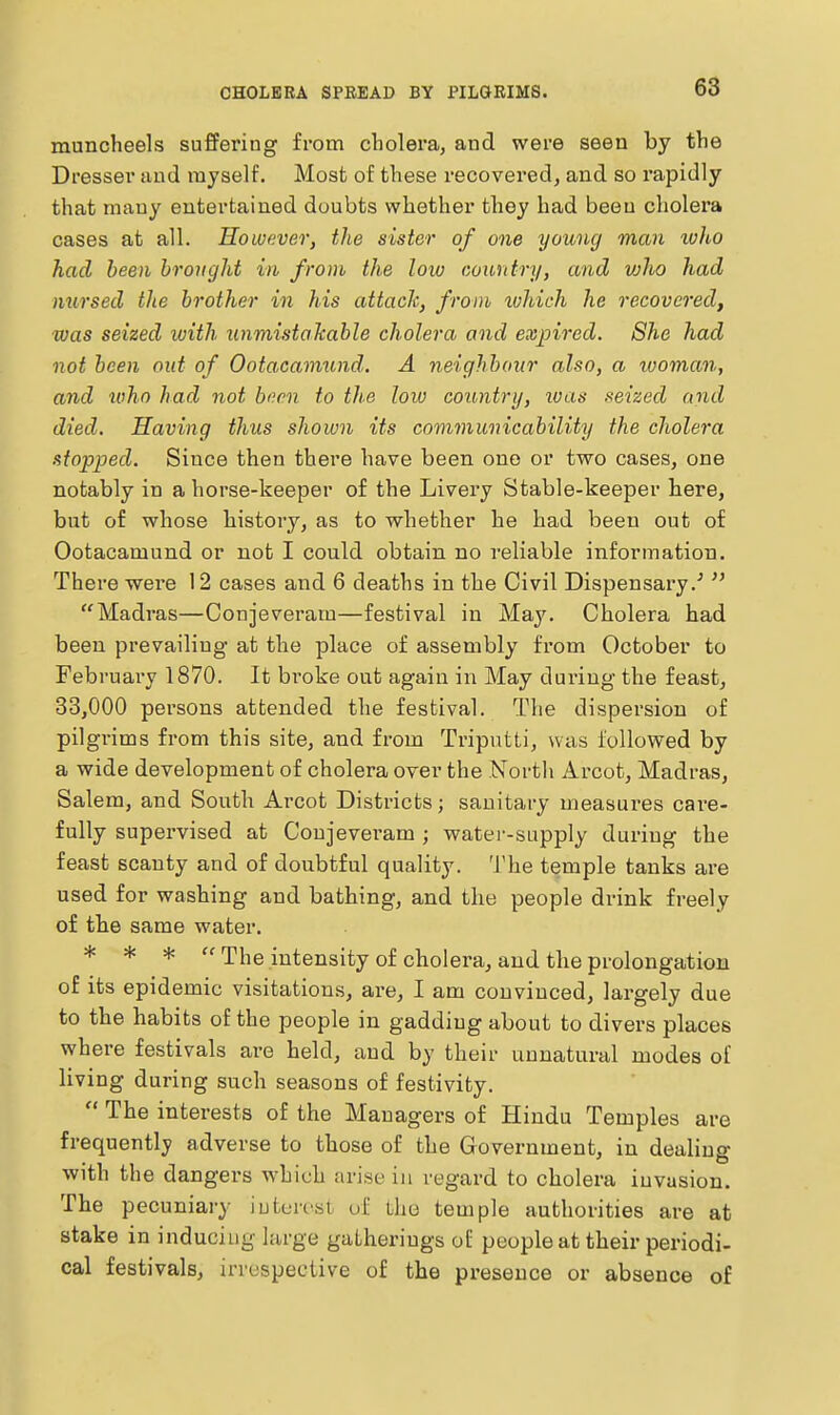 CHOLERA SPREAD BY PILGRIMS. muncheels suffering from cbolera, and were seen by the Dresser aud myself. Most of these recovered, and so rapidly that many entertained doubts whether they had been cholera cases at all. However, the sister of one young man ivho had been brought in from the low country, and vjho had nursed the brother in his attack, from xohich he recovered, was seized with unmistakable cholera and expired. She had not been out of Ootacamund. A neighbour also, a woman, and who had not been to the low country, ivas seized and died. Having thus shown its communicability the cholera stopped. Since then there have been one or two cases, one notably in a horse-keeper of the Livery Stable-keeper here, but of whose history, as to whether he had been out of Ootacamund or not I conld obtain no reliable information. There were 12 cases and 6 deaths in the Civil Dispensary.'  Madras—Conjeveram—festival in May. Cholera had been prevailing at the place of assembly fi'om October to February 1870. It broke out again in May during the feast, 33,000 persons attended the festival. The dispersion of pilgi-ims from this site, and from Triputti, was followed by a wide development of cholera over the North Arcot, Madras, Salem, and South Arcot Districts; sanitary measures cai-e- fully supervised at Conjeveram ; watei--supply during the feast scanty and of doubtful quality. The temple tanks are used for washing and bathing, and the people drink freely of tbe same water. * * *  The intensity of cholera, aud the prolongation of its epidemic visitations, are, I am convinced, largely due to the habits of the people in gadding about to divers places where festivals are held, and by their unnatural modes of living during such seasons of festivity.  The interests of the Managers of Hindu Temples are frequently adverse to those of the Government, in dealing with the dangers which arist- in regard to cholera invasion. The pecuniary iuten^st of the temple authorities are at stake in inducing hirge gatherings oE people at their periodi- cal festivals, irrespective of the presence or absence of