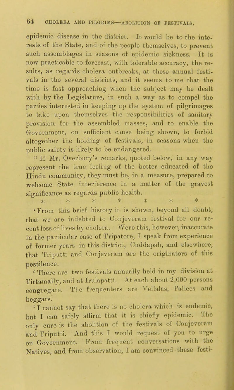 epidemic disease in the district. It would be to the inte- rests of the StatCj and of the people themselves^ to prevent such assemblages in seasons ot epidemic sickness. It is now practicable to forecast, with tolerable accuracy, the re- sults, as regards cholera outbreaks, at these annual festi- vals in the several disti'icts, and it seems to me that the time is fast approachiug when the subject may be dealt with by the Legislature, in such a way as to compel the parties iuteresfced iu keeping up the system of pilgrimages to take upon themselves the responsibilities of sanitary provision for the assembled masses, and to enable the Government, on sufficient cause being shown, to forbid altogether the holding of festivals, in seasons when the public safety is likely to be endangered.  If Mr. Overbury's remarks, quoted below, in any way represent the true feeling of the better educated of the Hindu community, they must be, in a measure, prepared to welcome State interference in a matter of the gravest significance as regards public health. ^ ***** * 'From this brief history it is shown, beyond all doubt, that we are indebted to Oonjeveram festival for our re- cent loss of lives by ciiolera. Were this, however, inaccurate in the particular case of Tripatore, I speak from experience of former years in this district, Ouddapah, and elsewhere, that Triputti and Oonjeveram are the originators of this pestilence. ' There are two festivals annually held in my division at Tirtamally, and at Irulapatti. At each about 2,000 persons congregate. The frequenters are A'ellalas, Pallees and beggars. 'I cannot say that there is uo cholera which is endemic, but I can safely afiirm that it is chiefly epidemic. The only cure is the abolition of the festivals of Conjeveram and Triputti. And this I would request of you to urge on Government. Prom frequent conversations with the Natives, and from observation, I am convinced these festi-