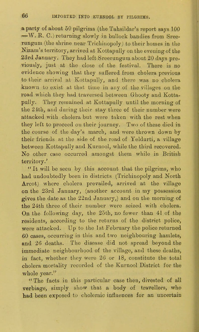 IMPORTEP INTO KUMOOL BY PILQEIMS. a party of about 50 pilgrims (tlie Tahsildar's report says 100 -^W. R. C.) returning slowly in bullock bandies from Sree- rungum (tbo shrine near '[''ricliiuopoly) to their homes in the Nizam's territory, ariived at Kottapully on the evening of the 23rd January. They had left Sreerungum about 20 days pre- viously, just at the close of the festival. There is no evidence showing that they suffered from cholera previous to their arrival at Kottapully, and there was no cholera known to exist at that time in any of the vilkges ou the road which they had traversed between Ghooty and Kotta- pully. They remained at Kottapully until the morning of the 2ith, aud during their stay thi-ee of their number were attacked with cholera but were taken witb the rest when they left to proceed ou their journey. Two of these died in the course of the day's march, and were thrown down by their friends at the side of the road of Yeldurti, a village between Kottapully and Kurnool, while the third recovered. No other case occurred amongst them while in British territory.'  It will be seen by this account that the pilgrims, who had undoubtedly been in districts (Trichinopoly and North Arcotj where cholera prevailed, arrived at the village on the 23rd January, (another account in my possession gives the date as the 22nd January,) and on the morning of the 24th three of their number were seized with cholera. On the following day, the 25thj no fewer than 41 of the residents, according to the returns of the district police, were attacked. Up to the 1st February the police returned 60 cases, occurring in this and two neighbouring hamlets, and 26 deaths. The disease did not spread beyond the immediate neighbourhood of the village, and these deaths, in fact, whether they were 20 or 18, constitute the total cholera mortality recorded of the Kurnool District for the whole year.  The facts in this particular case then, divested of all verbiage, simply sliow that a body of travellers, who had been exposed to choleraic influences for an uncertain