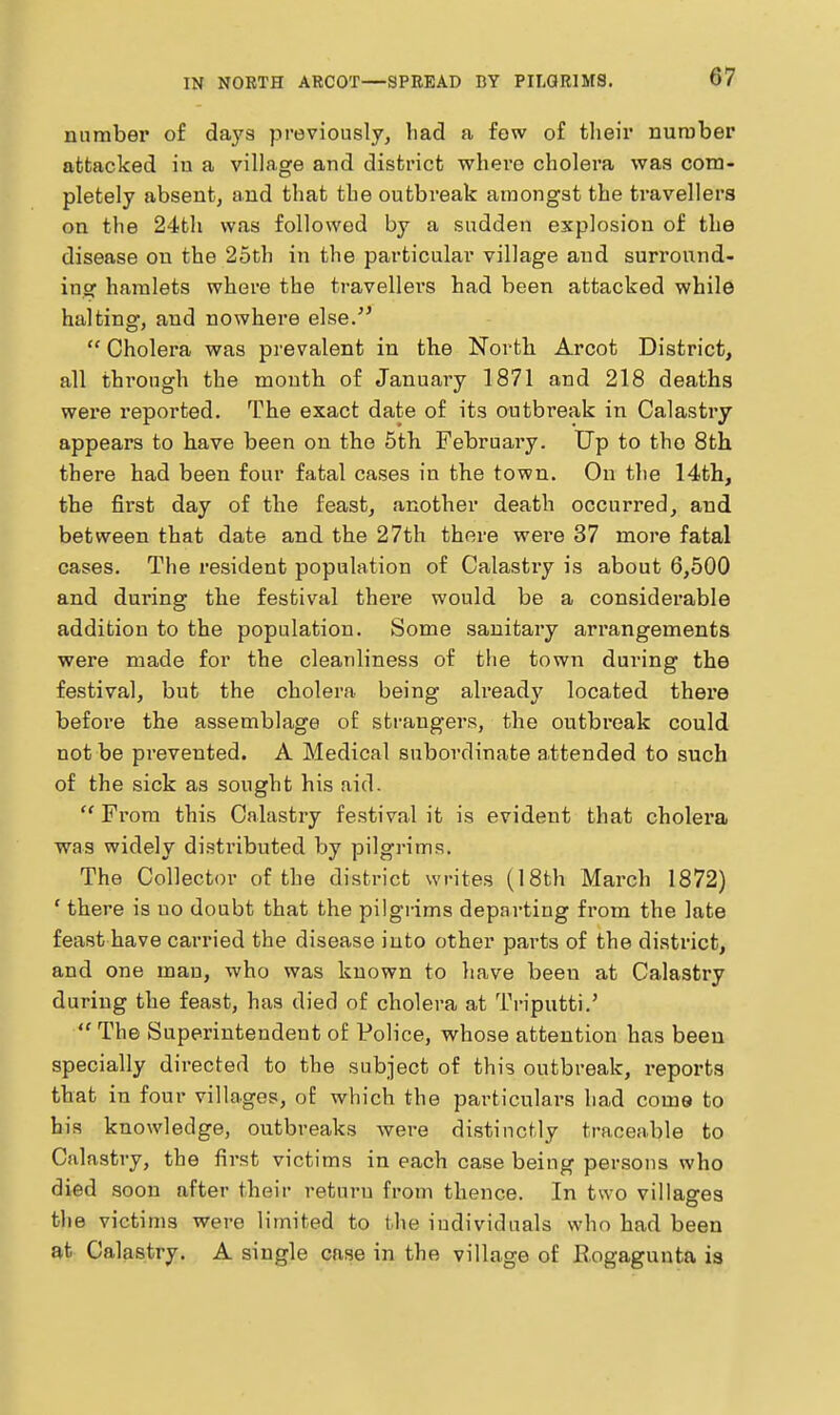 IN NOETH ABCOT—SPREAD DY PILGRIMS. number of days previously, liad a few of their nurober attacked in a village and district where cholera was com- pletely absent, and that the outbreak amongst the travellers on the 24th was followed by a sudden explosion of the disease on the 25th in the particular village and surround- ing hamlets where the travellei'S had been attacked while halting, and nowhere else/'  Cholera was prevalent in the North Arcot District, all through the month of January 1871 and 218 deaths were reported. The exact date of its outbreak in Calastry appears to have been on the 5tli February. Up to the 8tli there had been four fatal cases in the town. On the 14th, the first day of the feast, another death occurred, and between that date and the 27th there were 37 more fatal cases. The resident population of Calastiy is about 6,500 and during the festival thei'e would be a considerable addition to the population. Some sanitary arrangements were made for the cleanliness of the town dui-ing the festival, but the cholera being ah'eady located there before the assemblage of strangers, the outbreak could not be prevented. A Medical subordinate attended to such of the sick as sought his aid.  From this Calastry festival it is evident that cholera was widely distributed by pilgrims. The Collector of the district writes (18th March 1872) ' there is no doubt that the pilgrims departing from the late feast have carried the disease into other parts of the district, and one man, who was known to have been at Calastry during the feast, has died of cholera at Triputti.'  The Superintendent of Police, whose attention has been specially directed to the subject of this outbreak, reports that in four villages, of which the particulars had come to his knowledge, outbreaks were distinctly traceable to Calastry, the first victims in each case being persons who died soon after their return from thence. In two villages the victims were limited to the individuals who had been at Calastry. A single case in the village of Eogagunta is