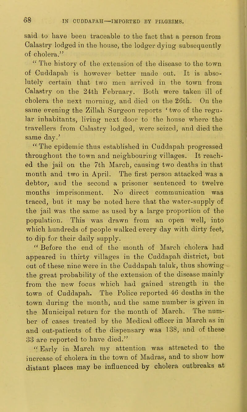 said to have beeu traceable to the fact that a person from Calastry lodged in the house, the lodger dying subsequently of cholera.  The history of the extension of the disease to the town of Cuddapah is however better made out. It is abso- lutely certain that two men arrived in the town from Calastry on the 24th February. Both were taken ill of cholera the next morning, and died on the 26th.. On the same evening the Zillah Surgeon reports ' two of the regu- lar inhabitants, living next door to the house where the travellers from Calastry lodged, were seized, and died the same day.' The epidemic thus established in Cuddapah progressed throughout the town and neighbouring villages. It reach- ed the jail on the 7th March, causing two deaths in that month and two in April. The first person attacked was a debtor, and the second a pi'isoner sentenced to twelve months imprisonment. No direct communication was traced, but it may be noted here that the water-supply of the jail was the same as used by a large proportion of the population. This was drawn from an open well, into which hundreds of people walked every day with dirty feet, to dip for their daily supply.  Before the end of the month of March cholera had appeared in thirty villages in the Cuddapah district, but out of these nine were in the Cuddapah taluk, thus showing the great probability of the extension of the disease mainly fi'om the new focus which had gained strength in the town of Cuddapah. The Police reported 46 deaths in the town during the month, and the same number is given in the Municipal return for the month of March. The num- ber of cases treated by the Medical officer in March as in and out-patients of the dispensary was 138, and of these 33 are reported to have died. Eai'ly in March ray attention was attracted to the increase of cholera in the town of Madras, and to show how distant places may be influenced by cholera outbreaks at