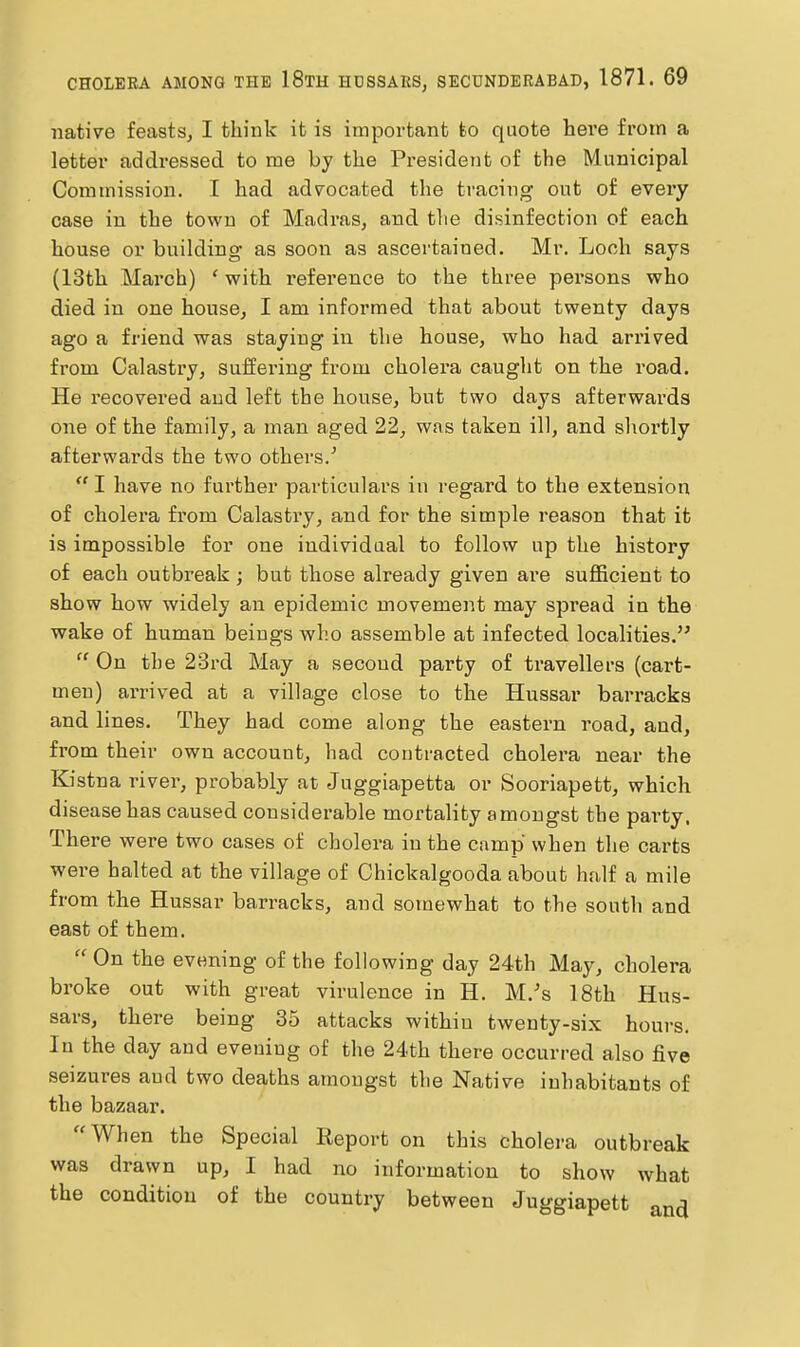 native feasts, I think it is important to quote here from a letter addressed to me by the President of the Municipal Commission. I had advocated the tracing out of every case in the town of Madras, and the disinfection of each house or building as soon as ascertained. Mr. Loch says (13th March) ' with reference to the three persons who died in one house, I am informed that about twenty days ago a friend was staying in the house, who had arrived from Calastry, suffering from cholera caught on the road. He recovered and left the house, but two days afterwards one of the family, a man aged 22, was taken ill, and shortly afterwards the two others/ I have no further particulars in regard to the extension of cholera from Calastry, and for the simple reason that it is impossible for one individual to follow up the history of each outbreak; but those already given are suflBcient to show how widely an epidemic movement may spread in the wake of human beings who assemble at infected localities. On the 23rd May a second party of travellers (cart- men) arrived at a villa,ge close to the Hussar barracks and lines. They had come along the eastern road, and, from their own account, had contracted cholera near the Kistna river, probably at Juggiapetta or Sooriapett, which disease has caused considerable mortality amongst the pai'ty. There were two cases of cholera in the camp when the carts were halted at the village of Chickalgooda about half a mile from the Hussar barracks, and somewhat to the south and east of them. On the evening of the following day 24th May, cholera broke out with great virulence in H. M.'s 18th Hus- sars, there being 35 attacks within twenty-six hours. In the day and evening of the 24th there occurred also five seizures and two deaths amongst the Native inhabitants of the bazaar. When the Special Keport on this cholera outbreak was drawn up, I had no information to show what the condition of the country between Juggiapett and