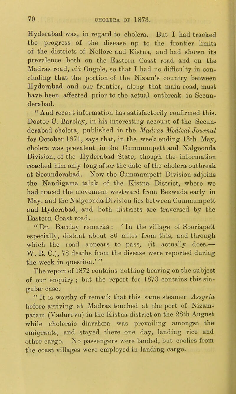 Hyderabad was, in regard to cliolora. But I had tracked the progress of the disease up to the frontier limits of the districts of Nellore and Kistna, and had shown its prevalence both on the Eastern Coast road and on the Madras road, via Ongole, so that I had no difficulty in con- cluding that the portion of the Nizam's country between Hyderabad and our frontier, along that main road, must have been affected prior to the actual outbreak in Secun- derabad. And recent information has satisfactorily confirmed this. Doctor C. Barclay, in his interesting account of the Secun- derabad cholera, published in the Madras Medical Journal for October 187), says that, in the week ending 13th May, cholera was prevalent in the Cummurapett and Nalgoonda Division, of the Hyderabad State, though the information reached him only loug after the date of the cholera outbreak at Secunderabad. Now the Cummumpett Division adjoins the Nandigama taluk of the Kistna District, where we had traced the movement westward from Bezwada early in May, and the Nalgoonda Division lies between Cummumpett and Hydei'abad, and both districts are traversed by the Eastern Coast road. ''Dr. Barclay remarks: 'In the village of Sooriapett especially, distant about 80 miles from this, and through which the road appears to pass, (it actually does.— W. R. C), 78 deaths from the disease were reported during the week in question.' The report of 1872 contains nothing bearing on the subject of our enquiry J but the report for 1873 contains this sin- gular case. It is worthy of remark that this same steamer Assyria before arriving at Madras touched at the port of Nizam- patam (Vadurevu) in the Kistna district on the 28th August while choleiaic diarrhcea was prevailing amongst the emigrants, and stayed there one day, landing rice and other cargo. No passengers were lauded, but coolies from the coast villages were employed in lauding cargo.