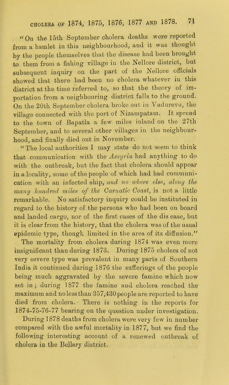 On the 15th September cholera deaths were reported from a hamlet in this neighbourhood, and it was thought by the people themselves that the disease had been brought to them from a fishing village in the Nellore district, but subsequent inquiry on the part of the Nellore officials showed that there had been no cholera whatever in this district at the time referred to, so that the theory of im- portation from a neighbouring district falls to the ground. On the 20fch September cholera broke out iu Vadurevu, the village connected with the port of Nizampatam. It spread to the town of Bapatla a few miles inland on the 27th September, and to several other villages in the neighboui'- hood, and finally died out in November.  The local authorities I may state do not seem to think that communication with the Assyria had anything to do with the outbreak, but the fact that cholera should appear in a locality, some of the people of which had had communi- cation with an infected ship, and no ivhere else, alony the many hundred miles of the Garnatic Coast, is not a little remarkable. No satisfactory inquiry could be instituted iu regard to the history of the persons who had been on board and landed cargo, nor of the first cases of the dis ease, but it is clear from the history, that the cholera was of the usual epidemic type, though limited in tlie area of its diffusion. The mortality from cholera during 1874 was even more insignificant than dm-ing 1873. Dui-ing 1875 cholera of not very severe type was prevalent in many parts of Southern India it continued during 1876 the sufferings of the people being much aggravated by the severe famine which now set in; duriug 1877 the famine and cholera reached the maximum and nolessthau 357,430people are reported to have died from cholera. There is nothing in the reports for 1874-75-76-77 beai'ing on the question under investigation. During 1878 deaths from cholera were very few in number compared with the awful mortality in 1877, but we find the following intei-esting account of a renewed outbreak of cholera in the Bollary district.