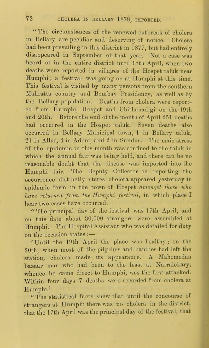 The circumstances of the renewed outbreak of cholera in Bellai'j are peculiar and desei'ving of notice. Cholera had been prevailing in this district in 1877, but had entirely disappeared in September of that year. Not a case was beard of in the entire district until 18th April, when two deaths were reported in villages of the Hospet taluk near Humphi; a festival was going on at Hunipbi at this time. This festival is visited by many persons from the southern Mahratta country aud Bombay Presidency, as well as by the Bellary population. Deaths from cholera were report- ed from Humphi, Hospet aud Chithauadigi on the 19Lli and 20th. Before the end of the month of April 251 deaths had occurred in the Hospet taluk. Seven deaths also occurred in Bellary Municipal town, 1 in Bellary taluk, 21 in AUur, 4 in Adoni, and 2 in Sundur. The main stress of the epidemic in this month was confined to the taluk in which the annual fair was being held, and there can be no reasonable doubt that the disease was imported into the Humphi fair. The Deputy Collector iu reporting the occui'rence distinctly states cholera appeared yesterday in epidemic form in the town ot: Hospet amongst those luho have returned from the Humphi festival, in which place I hear two cases have occurred.  The principal day of the festival was 17th April, and on this date about 80,000 sti'augers were assembled at Humphi. The Hospital Assistant who was detailed for duty on the occasion states :— 'Until the 19th April the place was healthy; on the 20th, when most of the pilgrims and bandies had left the station, cholera made its appearance. A Mahomedan bazaar man who had been to the feast at Nari-aickary, whence he came direct to Humphi, was the first attacked. Within four days 7 deaths were recorded from cholera at Humphi.' The statistical facts shew that until the concourse of strangers at Humphi there was no cholera in the district, that the 17th April was the principal day of the festival, that