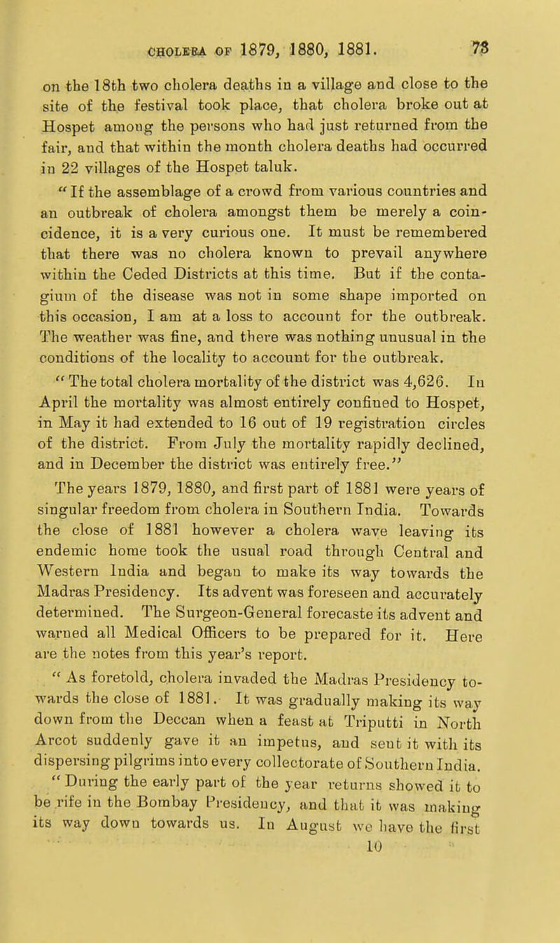 on the 18fch two cholera deaths in a village and close to the site of the festival took place, that cholera broke out at Hospet among the persons who had just returned from the fair, and that within the month cholei'a deaths had occurred in 22 villages of the Hospet taluk.  If the assemblage of a crowd from various countries and an outbreak of cholera amongst them be merely a coin- cidence, it is a very curious one. It must be remembei'ed that there was no cholera known to prevail anywhere within the Ceded Districts at this time. But if the conta- gium of the disease was not in some shape imported on this occasion, I am at a loss to account for the outbreak. The weather was fine, and there was nothing unusual in the conditions of the locality to account for the outbreak.  The total cholera mortality of the district was 4,626. In Api'il the mortality was almost entirely confined to Hospet, in May it had extended to 16 out of 19 i-egistration circles of the district. From July the mortality rapidly declined, and in December the district was entirely free. The years 1879, 1880, and first part of 1881 were years of singular freedom from cholera in Southern India. Towards the close of 1881 however a cholei'a wave leaving its endemic home took the usual road through Central and Western India and began to make its way towards the Madras Presidency. Its advent was foreseen and accurately determined. The Surgeon-General forecaste its advent and warned all Medical Oflficers to be prepared for it. Here are the notes from this year's report.  As foretold, cholera invaded the Madras Presidency to- wards the close of 1881. It was gradually making its way down from the Deccan when a feast at Triputti in North Arcot suddenly gave it an impetus, and sent it with its dispersing pilgrims into every collectorate of Southern India. During the early part of the year returns showed it to be rife in the Bombay Presidency, and that it was making its way down towards us. In August we have the first 10