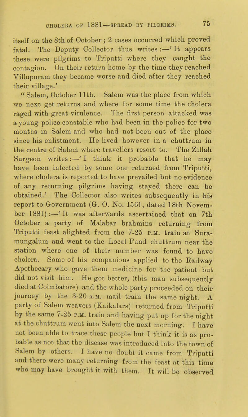 itself on the 8th of October; 2 cases occurred which proved fatal. The Deputy Collector thus writes :—' Tt appears these were pilgrims to Triputti where they caught the contagion. On their return home by the time they reached Villupuram they became worse and died after they reached their village.' Salem, October 11th. Salem was the place from which we next get returns and where for some time the cholera I'aged with great virulence. The first person attacked was a young police constable who had been in the police for two months in Salem and who had not been out of the place since his enlistment. He lived however in a chuttrum in the centre of Salem where travellers i-esort to. The Zillah Surgeon writes:—' I think it probable that he may have been infected by some one returned from Triputti, where cholera is reported to have prevailed but no evidence of any returning pilgrims having stayed thei'e can be obtained.' The Collector also writes subsequently in his report to Government (G. 0. No. 1561, dated 18th Novem- ber 1881):—'It was afterwards ascertained that on 7th October a party of Malabar brahmins returning from Triputti feast alighted from the 7-25 p.m. train at Sura- mungalum and went to the Local Fund chuttrum near the station, where one of their number was found to have cholera. Some of his companions applied to the Railway Apothecary who gave them medicine for the patient but did not visit him. He got better, (this man subsequently died at Coimbatore) and the whole party proceeded on their journey by the 3-20 a.m. mail train the same night. A pai-ty of Salem weavers (Kaikalars) returned from Triputti by the same 7-25 p.m. train and having put up for the night at the chuttrum went into Salem the next morning. 1 have not been able to trace these people but I think it is as pro- bable as not that the disease was introduced into the town of Salem by others. 1 have no doubt it came from Triputti and there were many returning from the feast at this time who may have brought it with them. It will be observed