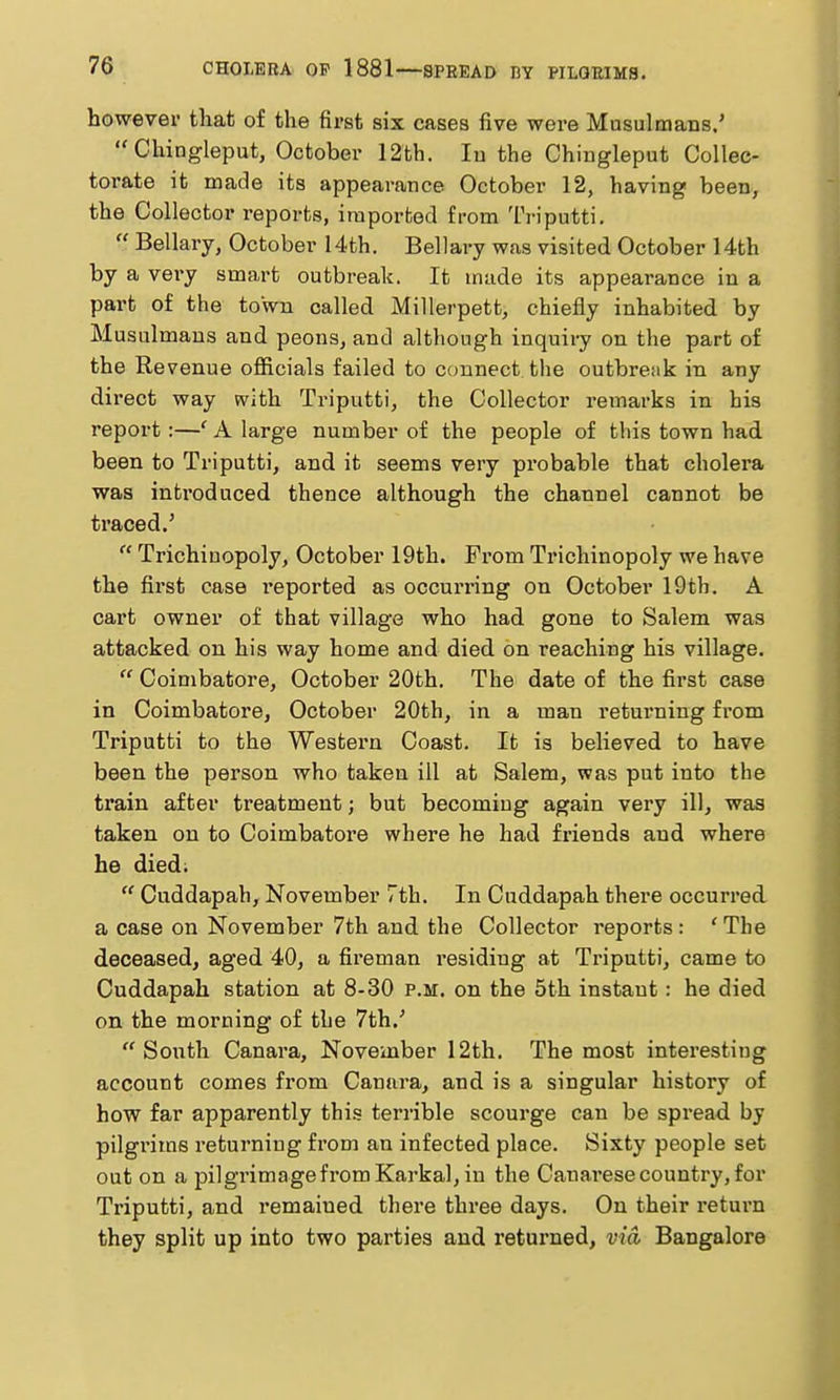 however tliat of the first six cases five were Musulmans/ Chingleput, October 12fch. lu the Chingleput Collec- torate it made its appearance October 12, having been, the Collector reports, iraporfced from Ti-iputti. Bellary, October 14th. Bellary was visited October 14th by a very smart outbreak. It made its appearance in a part of the town called Millerpett, chiefly inhabited by MusLilmans and peons, and although inquiry on the part of the Revenue officials failed to connect the outbreak in any dii'ect way with Triputti, the Collector remarks in his report:—' A large number of the people of this town had been to Triputti, and it seems very probable that cholera was introduced thence although the channel cannot be traced.' Trichinopoly, October 19th. From Trichinopoly we have the first case reported as occurring on October 19th, A cart owner of that village who had gone to Salem was attacked on his way home and died on reaching his village. Coimbatore, October 20th. The date of the first case in Coimbatore, October 20th, in a man returning from Triputti to the Westex^n Coast. It is believed to have been the person who taken ill at Salem, was put into the train after treatment; but becoming again very ill, was taken on to Coimbatore where he had friends and where he died. Cuddapah, November 7th. In Cuddapah there occurred a case on November 7th and the Collector reports : ' The deceased, aged 40, a fireman residing at Triputti, came to Cuddapah station at 8-30 p.m. on the 5th instant: he died on the morning of the 7th.' South Canara, November 12th. The most interesting account comes from Canara, and is a singular history of how far apparently this terrible scourge can be spread by pilgrims returning fi'om an infected place. Sixty people set out on a pilgrimage from Karkal, in the Canarese country, for Triputti, and remained there three days. On their return they split up into two parties and returned, via, Bangalore