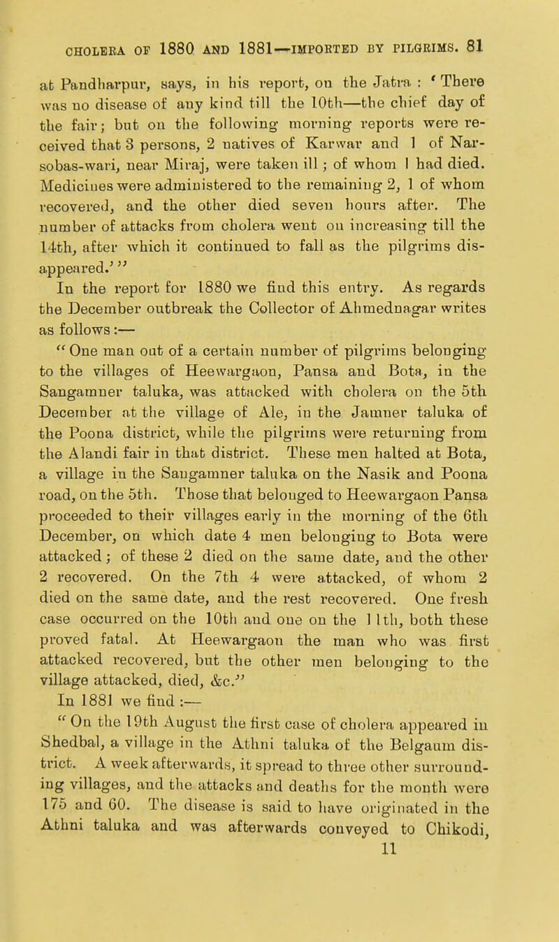 at Pandliavpur, says, in his report, on the Jatra : ' There was uo disease of any kind till the 10th—the chief day of the fair; but on the following morning reports were re- ceived that 3 persons, 2 natives of Karwar and 1 of Nar- sobas-wari, near Miraj, were taken ill; of whom I had died. Medicines were administered to the remaining 2, 1 of whom recovered, and the other died seven honrs after. The number of attacks from cholei-a went on increasing till the 14th, after which it continued to fall as the pilgrims dis- appeared.'  In the I'eport for 1880 we find this entry. As regards the December outbreak the Collector of Ahmednagar writes as follows:—  One man oat of a certain number of pilgi-iras belonging to the villages of Heewai'gaon, Pansa and Bota, in the Sangamner taluka, was attacked with cholera on the 5th December at the village of Ale, in the Jamner taluka of the Poena district, while the pilgrims were returning from the Alandi fair in that district. These men halted at Bota, a village in the Sangamner taluka on the Nasik and Poena road, on the 5th. Those that belonged to Heewargaon Pansa proceeded to their villages early in the morning of the 6th December, on which date 4 men belonging to Bota were attacked; of these 2 died on the same date, and the other 2 recovered. On the 7th 4 were attacked, of whom 2 died on the same date, and the rest recovered. One fresh case occurred on the 10th and one on the 1 1th, both these proved fatal. At Heewargaon the man who was first attacked recovered, but the other men belonarinff to the village attacked, died, &c.^' In 188] we find :—  On the 19th August the first case of cholera appeared in Shedbal, a village in the Athni taluka of the Belgaum dis- trict. A week afterwards, it spread to three other surround- ing villages, and the attacks and deaths for the month were 175 and 60. The disease is said to have originated in the Athni taluka and was afterwards conveyed to Chikodi, 11