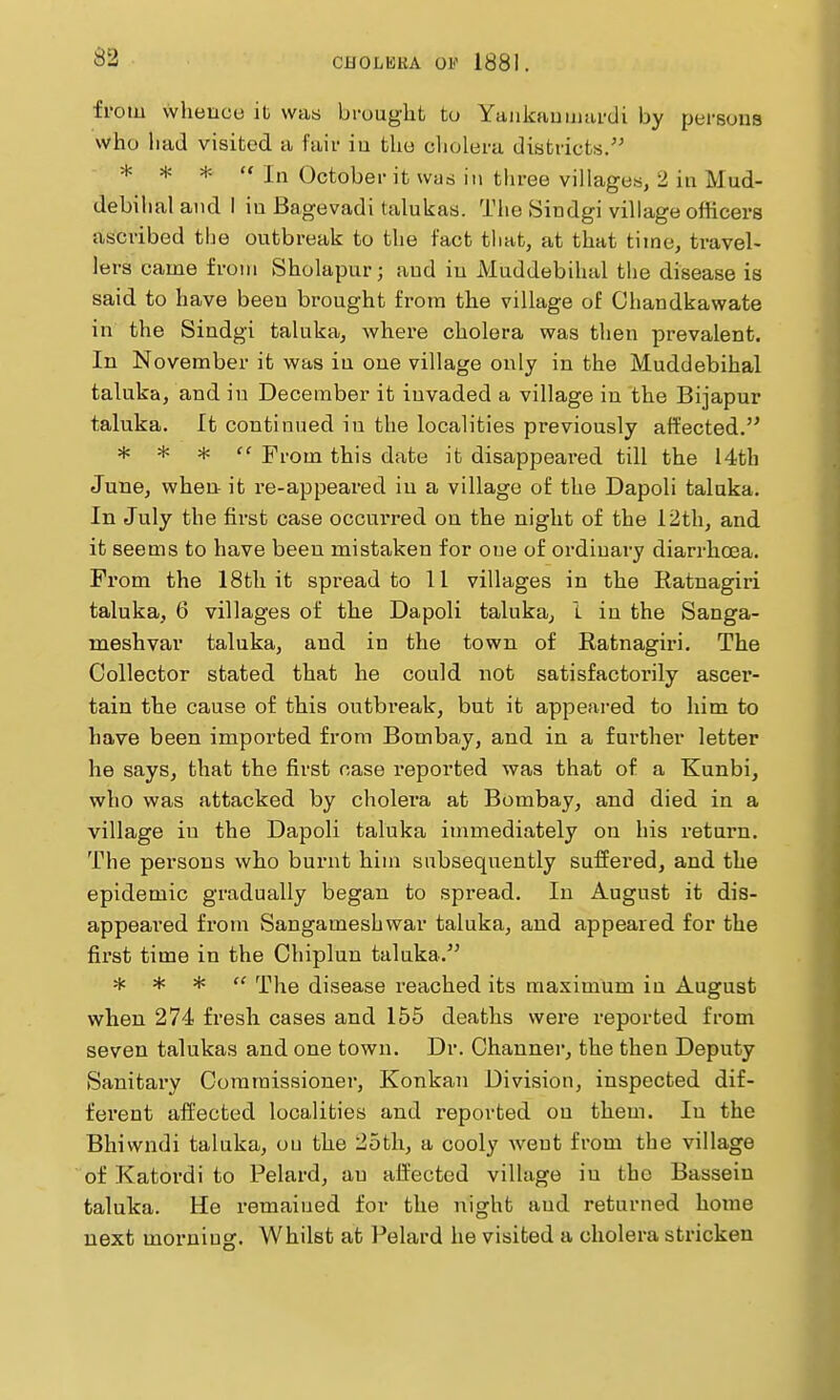 from vvhenco it was brought to Yaukauuiardi by persons who had visited a fair iu the cholera districts. * * *  In October it was in tliree villages, 2 in Mud- debihal and ! iu Bagevadi talukas. The Sindgi village officers ascribed the outbreak to the fact tliat, at that time, travel- lers came from Sholapur; and iu Muddebihal the disease is said to have been brought from the village of Chandkawate in the Sindgi taluka, where cholera was then prevalent. In November it was in one village only in the Muddebihal taluka, and in December it invaded a village in the Bijapur taluka. It continued iu the localities previously affected. * * * ff From this date it disappeared till the i4th June, when it re-appeared iu a village of the Dapoli taluka. In July the first case occurred on the night of the 12th, and it seems to have been mistaken for one of ordinary diarrhoea. From the 18th it spread to II villages in the Ratnagiri taluka, 6 villages of the Dapoli taluka, 1 in the Sanga- meshvar taluka, and in the town of Ratnagiri. The Collector stated that he could not satisfactorily ascer- tain the cause of this outbi-eak, but it appeared to him to have been imported from Bombay, and in a further letter he says, that the first case reported was that of a Kunbi, who was attacked by cholera at Bombay, and died in a village in the Dapoli taluka immediately on his return. The persons who burnt him subsequently suffered, and the epidemic gradually began to spread. In August it dis- appeared from Sangameshwar taluka, and appeared for the first time in the Chiplun taluka. * * *  The disease reached its maximum in August when 274 fresh cases and 155 deaths were reported from seven talukas and one town. Dr. Channer, the then Deputy Sanitary Commissioner, Konkan Division, inspected dif- ferent affected localities and reported on them. In the Bhivvndi taluka, ou the 25th, a cooly went from the village of Katordi to Pelard, an affected village in the Bassein taluka. He remained for the night and returned home next morning. Whilst at Pelard he visited a cholera stricken