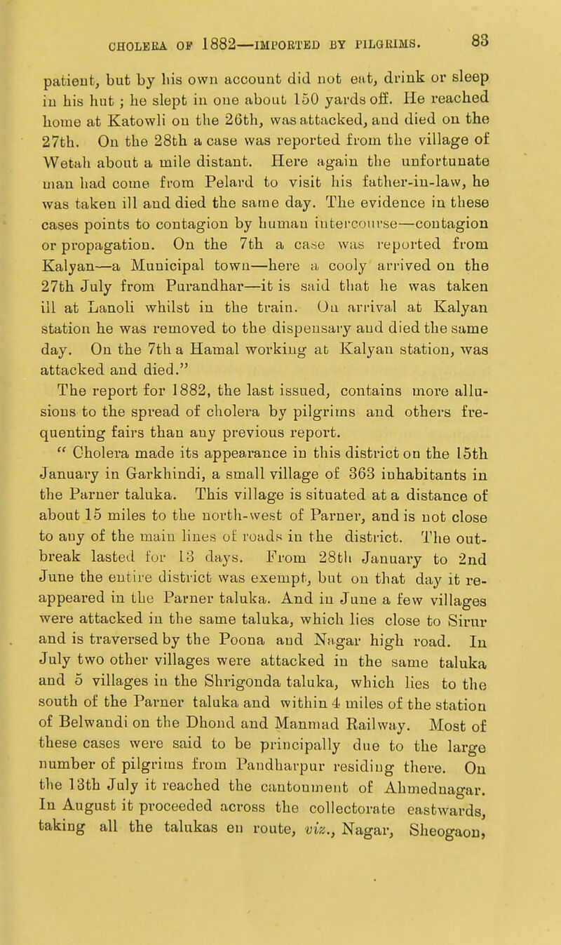 patient, but by liis own account did not eat, drink or sleep in his hut ; he slept in one about 150 yards off. He reached home at Katowli on the 26th, was attacked, and died ou the 27th. On the 28th a case was reported from the village of Wetah about a mile distant. Here again the unfortunate man had come from Pelard to visit his father-in-law, he was taken ill and died the same day. The evidence in these cases points to contagion by human iutei-couvse—contagion or propagation. On the 7th a casse was reported from Kalyan—a Municipal town—here a cooly arrived on the 27th July from Purandhar—it is said that he was taken ill at Lanoli whilst iu the train. Ou arriva.1 at Kalyan station he was removed to the dispeusary aud died the same day. On the 7th a Hamal working at Kalyan station, was attacked aud died. The report for 1882, the last issued, contains moi'e allu- sions to the spx'ead of cholera by pilgrims and othei's fre- quenting fairs than auy previous report.  Cholera made its appearance in this district on the I5th January in Garkhindi, a small village of 363 inhabitants in the Paruer taluka. This village is situated at a distance of about 15 miles to the north-west of Parner, and is not close to any of the main lines of roads in the district. The out- break lasted for 13 days. From 28th January to 2nd June the entire district was exempt, but on that day it re- appeared in the Parner taluka. And iu June a few villages were attacked in the same taluka, which lies close to Sirur and is traversed by the Poena and Nagar high road. In July two other villages were attacked in the same taluka and 5 villages iu the Shrigonda taluka, which lies to the south of the Paimer taluka and within 4 miles of the station of Belwandi on the Dhond and Manmad Railway. Most of these cases were said to be principally due to the large number of pilgrims from Paudharpur residing there. On the IBth July it reached the cantonment of Ahmednagar. In August it proceeded across the collectorate eastwards, taking all the talukas en route, viz., Nagar, Sheogaou,