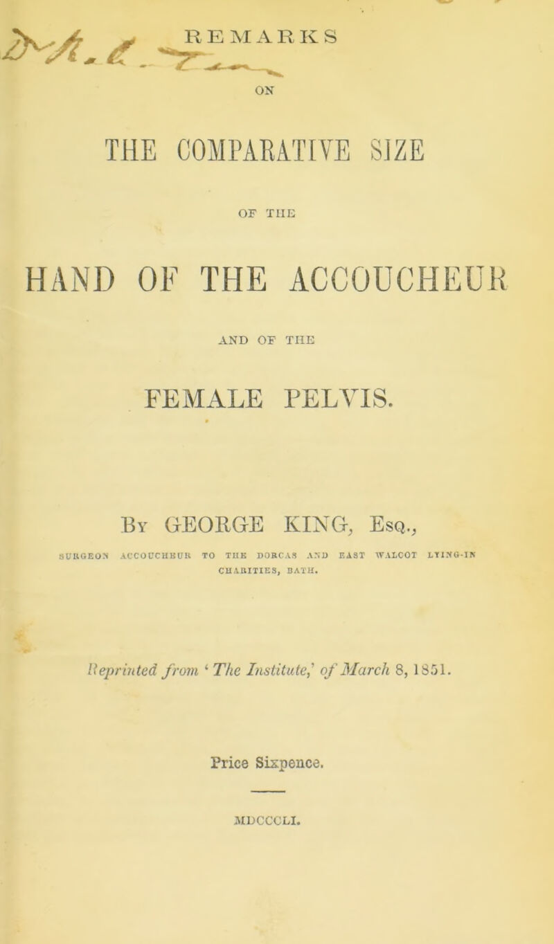 R E M A R Iv S ON THE COMPARATIVE SIZE OF THE HAND OF THE ACCOUCHEUR AND OF THE FEMALE PELVIS. By GEORGE KING, Esq., SUUGEON ACCOUCHBUK TO TIIK DORCAS AND EAST WALCOT LTI.NG-IK CHARITIES, BATH. Ueprinted from ‘ The Institute,' of March 8, 1851. Price Sispence. iMDCCCLI.