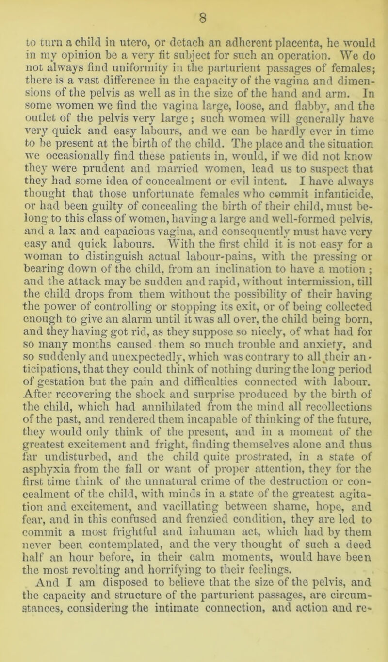 to turn a child in utero, or detach an adherent placenta, he would in my opinion be a very fit subject for such an operation. We do not always find uniformity in the parturient passages of females; there is a vast difference in tlie capacity of the vagina and dimen- sions of the pelvis as well as in the size of the hand and arm. In some women we find the vagina large, loose, and flabby, and the outlet of the pelvis very large; such women will generally have very quick and easy labours, and we can be hardly ever in time to be present at the birth of the child. The place and the situation we occasionally find these patients in, would, if we did not know they were prudent and married women, lead us to .suspect that they had some idea of concealment or evil intent. I have always thought that those unfortunate females who commit Infanticide, or had been guilty of concealing the birth of their child, must be- long to this class of women, having a large and well-formed pelvis, and a lax and capacious vagina, and consequently must have very easy and quick labours. With the first child it is not easy for a woman to distinguish actual labour-pains, with the pressing or bearing down of the child, from an inclination to have a motion ; and the attack may be sudden and rapid, without intermission, till the child drops from them without the possibility of their having the power of controlling or stopping its exit, or of being collected enough to give an alarm until it was all over, the child being born, and they having got rid, as they suppose so nicely, of what had for so many months caused them so much trouble and anxiety, and so suddenly and unexpectedly, which was contrary to alljtheir an- ticipations, that they could think of nothing during the long period of gestation but the pain and difficulties connected with labour. After recovering the shock and surprise produced by the birth of the child, which had annihilated from the mind all recollections of the past, and rendered them incapable of thinking of the future, they would only think of the present, and in a moment of the greatest excitement and fright, finding themselves alone and thus far undisturbed, and the child quite prostrated, in a state of asphyxia from the fall or want of proper attention, they for the first time think of the unnatural crime of the destruction or con- cealment of the child, with minds in a state of the greatest agita- tion and excitement, and vacillating between shame, hope, and fear, and in this confused and frenzied condition, they are led to commit a most frightful and inhuman act, which had by them never been contemplated, and the very thought of such a deed half an hour before, in their calm moments, would have been the most revolting and horrifying to their feelings. And I am disposed to believe that the size of the pelvis, and the capacity and structure of the parturient passages, are circum- stances, considering the intimate connection, and action and re-