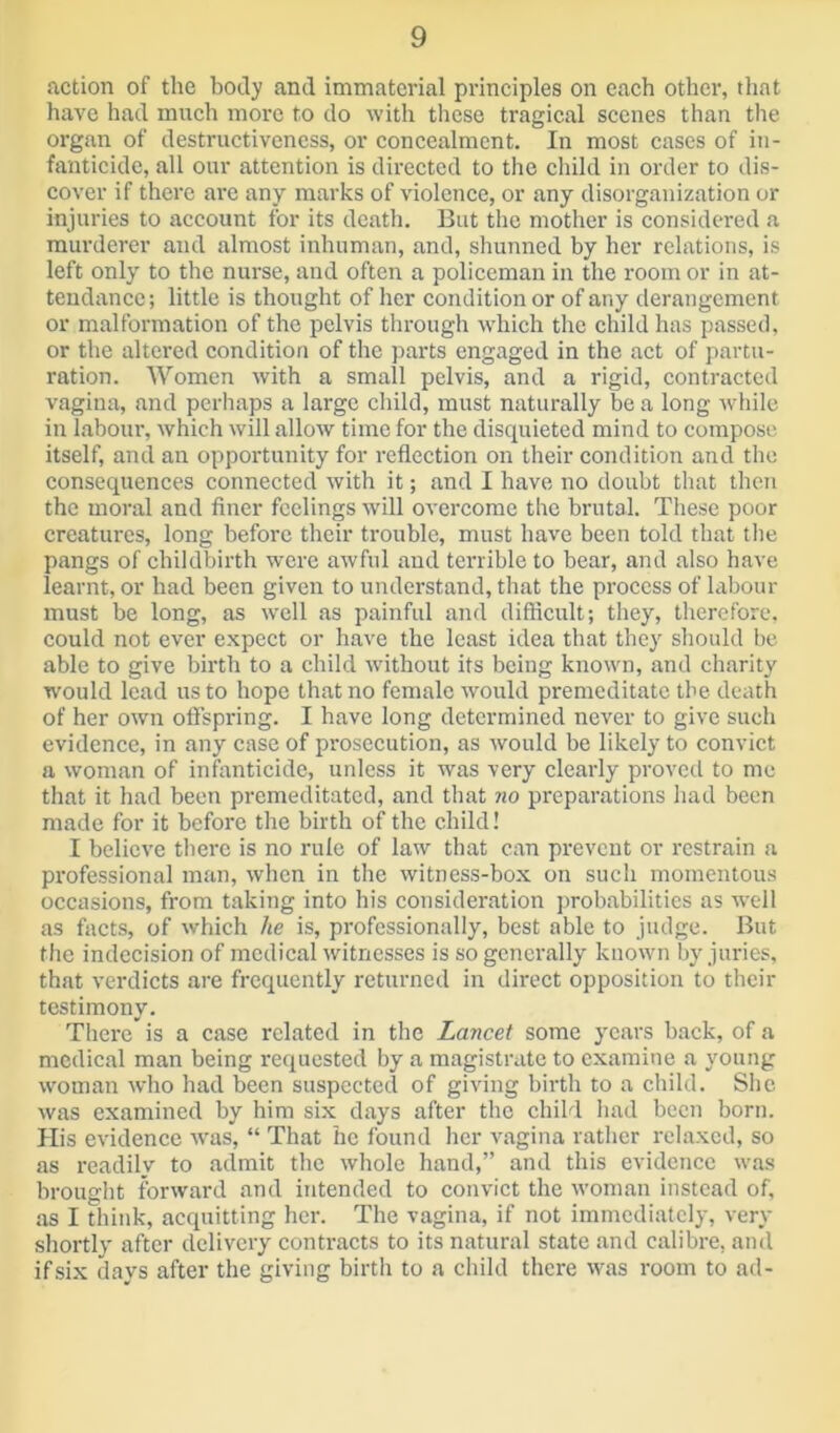 action of the hotly and immaterial principles on each other, that have had much more to do with these tragical scenes than the organ of destructiveness, or concealment. In most cases of in- fanticide, all our attention is directed to the child in order to dis- cover if there are any marks of violence, or any disorganization or injuries to account for its death. But the mother is considered a murderer and almost inhuman, and, shunned by her relations, is left only to the nurse, and often a policeman in the room or in at- tendance; little is thought of her condition or of any derangement or malformation of the pelvis through which the child has passed, or the altered condition of the parts engaged in the act of partu- ration. Women with a small pelvis, and a rigid, contracted vagina, and perhaps a large child, must naturally be a long while in labour, which will allow time for the disejuieted mind to compose itself, and an opportunity for reflection on their condition and the consequences connected with it; and I have no doubt that then the moral and finer feelings will overcome the brutal. These poor creatures, long before their trouble, must have been told that the pangs of childbirth were awful and terrible to bear, and also have learnt, or had been given to understand, that the process of labour must be long, as well as painful and difficult; they, therefore, could not ever expect or have the least idea that they should be able to give birth to a child without its being known, and charity would lead us to hope that no female would premeditate the death of her own offspring. I have long determined never to give such evidence, in any case of prosecution, as would be likely to convict a woman of inffinticide, unless it was very clearly proved to me that it had been premeditated, and that no preparations had been made for it before the birth of the child! I believe there is no rule of law that can prevent or restrain a pi'ofessional man, when in the witness-box on such momentous occasions, from taking into his consideration probabilities as well as facts, of which lie is, professionally, best able to judge. But the indecision of medical witnesses is so generally known by juries, that verdicts are frequently returned in direct opposition to their testimony. There is a case related in the Lancet some years back, of a medical man being requested by a magistrate to examine a young woman who had been suspected of giving birth to a child. She was examined by him six days after the child had been born. His evidence was, “ That he found her vagina rather relaxed, so as readily to admit the whole hand,” and this evidence was brought forward and intended to convict the woman instead of, .as I think, acquitting her. The vagina, if not immediately, very shortly after delivery contracts to its natural state .and calibre, and ifsi-x days after the giving birth to a child there was room to ad-