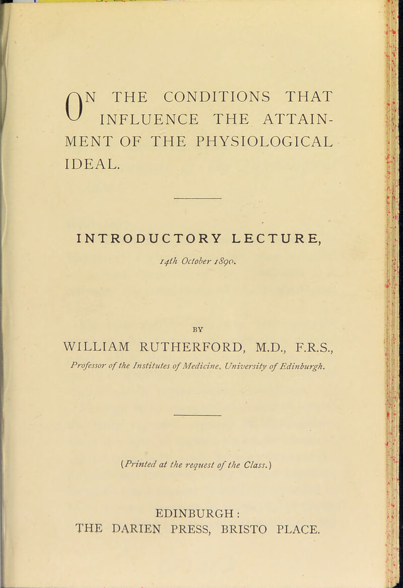 ON THE CONDITIONS THAT INFLUENCE THE ATTAIN- MENT OF THE PHYSIOLOGICAL IDEAL. INTRODUCTORY LECTURE, 14-th October iSgo. BY WILLIAM RUTHERFORD, M.D., F.R.S., Professor of the InsHttUes of Medicine, University of Editibu7'gh. (Printed at the request of the Class.) EDINBURGH : THE DARIEN PRESS, BRISTO PLACE.