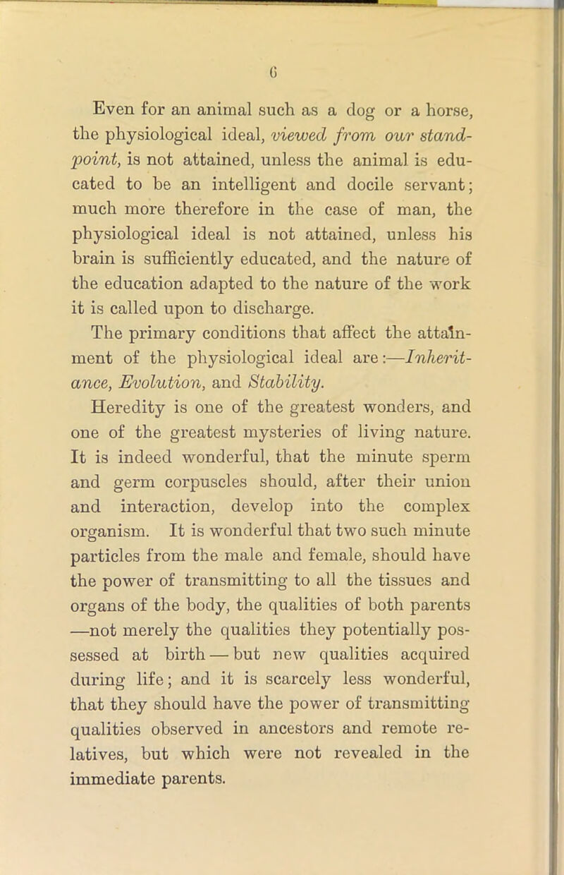 G Even for an animal such as a dog or a horse, the physiological ideal, viewed from our stand- point, is not attained, unless the animal is edu- cated to he an intelligent and docile servant; much more therefore in the case of man, the physiological ideal is not attained, unless his brain is sufficiently educated, and the nature of the education adapted to the nature of the work it is called upon to discharge. The primary conditions that affect the attain- ment of the physiological ideal are:—Inherit- ance, Evolution, and Stability. Heredity is one of the greatest wonders, and one of the greatest mysteries of living nature. It is indeed wonderful, that the minute sperm and germ corpuscles should, after their union and interaction, develop into the complex organism. It is wonderful that two such minute particles from the male and female, should have the power of transmitting to all the tissues and organs of the body, the qualities of both parents —not merely the qualities they potentially pos- sessed at birth — but new qualities acquired diiring life; and it is scarcely less wonderful, that they should have the power of ti’ansmitting qualities observed in ancestors and remote re- latives, but which were not revealed in the immediate parents.