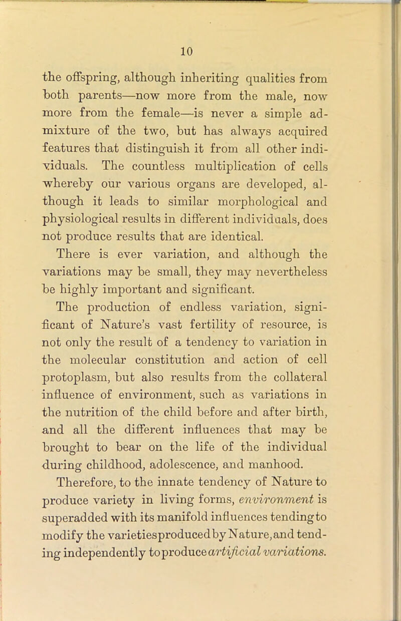 the offspring, although inheriting qualities from both parents—now more from the male, now more from the female—is never a simple ad- mixture of the two, but has always acquired features that distinguish it from all other indi- viduals. The countless multiplication of cells whereby our various organs are developed, al- though it leads to similar morphological and physiological results in different individuals, does not produce results that are identical. There is ever variation, and although the variations may be small, they may nevertheless be highly important and significant. The production of endless variation, signi- ficant of Nature’s vast fertility of resource, is not only the result of a tendency to variation in the molecular constitution and action of cell protoplasm, but also results from the collateral infiuence of environment, such as variations in the nutrition of the child before and after birth, and. all the different infiuences that may be brought to bear on the life of the individual d.uring childhood, adolescence, and manhood. Therefore, to the innate tendency of Nature to produce variety in living forms, environment is superadded with its manifold influences tending to modify the varietiesproduced by Nature, and tend- ing independently to produce variations.