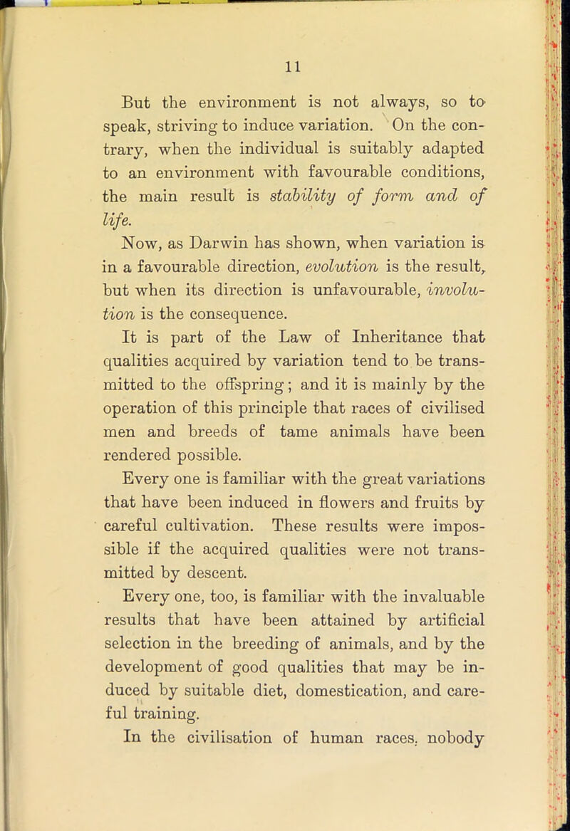 But the environment is not always, so to speak, striving to induce variation. On the con- trary, when the individual is suitably adapted to an environment with favourable conditions, the main result is stability of form and of life. Now, as Darwin has shown, when variation is in a favourable direction, evolution is the result, but when its direction is unfavourable, involu- tion is the consequence. It is part of the Law of Inheritance that qualities acquired by variation tend to be trans- mitted to the offspring; and it is mainly by the operation of this pi’inciple that races of civilised men and breeds of tame animals have been rendered possible. Every one is familiar with the great variations that have been induced in flowers and fruits by careful cultivation. These results were impos- sible if the acquired qualities were not trans- mitted by descent. Every one, too, is familiar with the invaluable results that have been attained by artificial selection in the breeding of animals, and by the development of good qualities that may be in- duced by suitable diet, domestication, and care- ful training. In the civilisation of human races, nobody