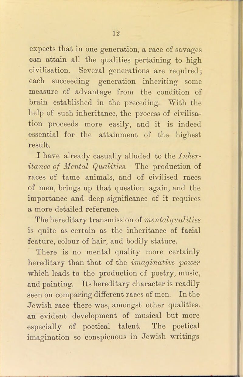 expects that in one generation, a race of savages can attain all the qualities pertaining to high civilisation. Several generations are required; each succeeding generation inheriting some measure of advantage from the condition of brain established in the preceding. With the help of such inheritance, the process of civilisa- tion proceeds more easily, and it is indeed essential for the attainment of the highest result. I have already casually alluded to the Inher- itance of Mental Qaalities. The production of races of tame animals, and of civilised races of men, brings up that question again, and the importance and deep significance of it requires a more detailed reference. The hereditary transmission of mental qualities is quite as certain as the inheritance of facial feature, colour of hair, and bodily stature. There is no mental quality more certainly hereditary than that of the imaginative power which leads to the production of poetry, music, and painting. Its hereditary character is readily seen on comparing different races of men. In the Jewish race there was, amongst other qualities, an evident development of musical but more especially of poetical talent. The poetical imagination so conspicuous in Jewish writings