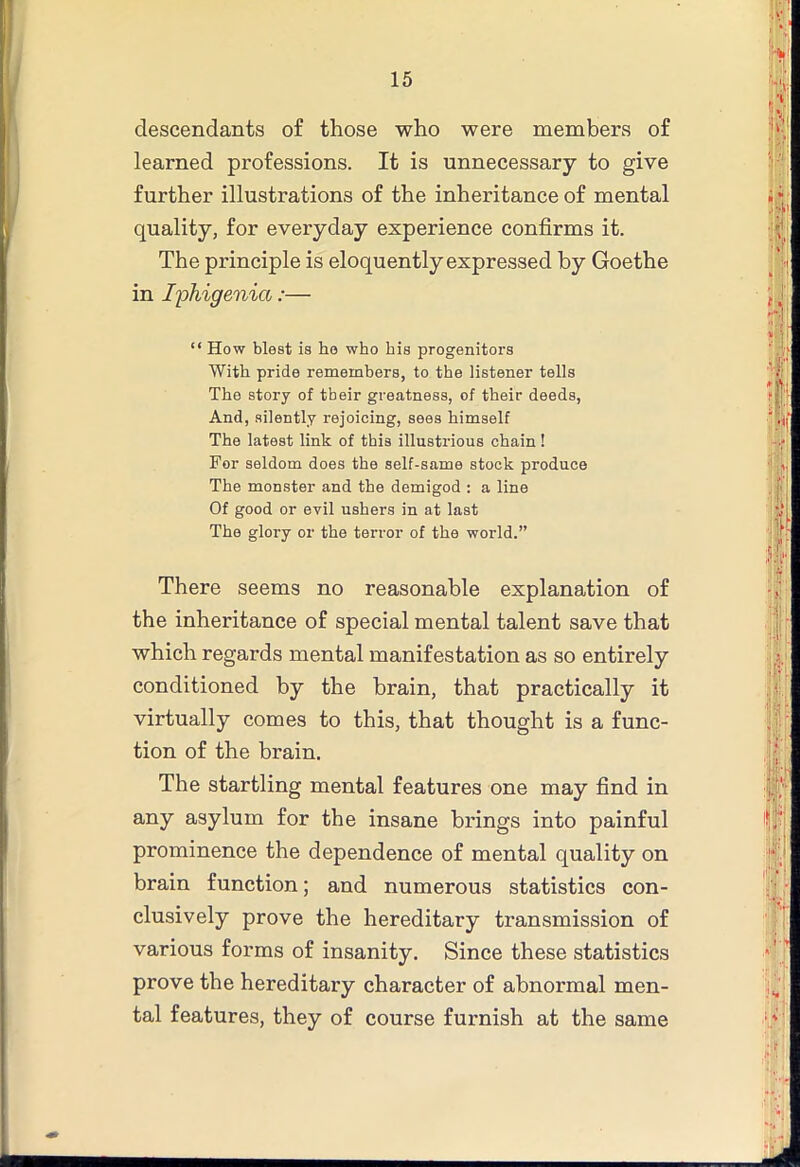 descendants of those who were members of learned professions. It is unnecessary to give further illustrations of the inheritance of mental quality, for everyday experience confirms it. The principle is eloquently expressed by Goethe in I'pMgenia:— “ How blest is ho who his progenitors With pride remembers, to the listener tells The story of tbeir greatness, of their deeds, And, silently rejoicing, sees himself The latest link of this illustrious chain ! For seldom does the self-same stock produce The monster and the demigod : a line Of good or evil ushers in at last The glory or the terror of the world.” There seems no reasonable explanation of the inheritance of special mental talent save that which regards mental manifestation as so entirely conditioned by the brain, that practically it virtually comes to this, that thought is a func- tion of the brain. The startling mental features one may find in any asylum for the insane brings into painful prominence the dependence of mental quality on brain function; and numerous statistics con- clusively prove the hereditary transmission of various forms of insanity. Since these statistics prove the hereditary character of abnormal men- tal features, they of course furnish at the same