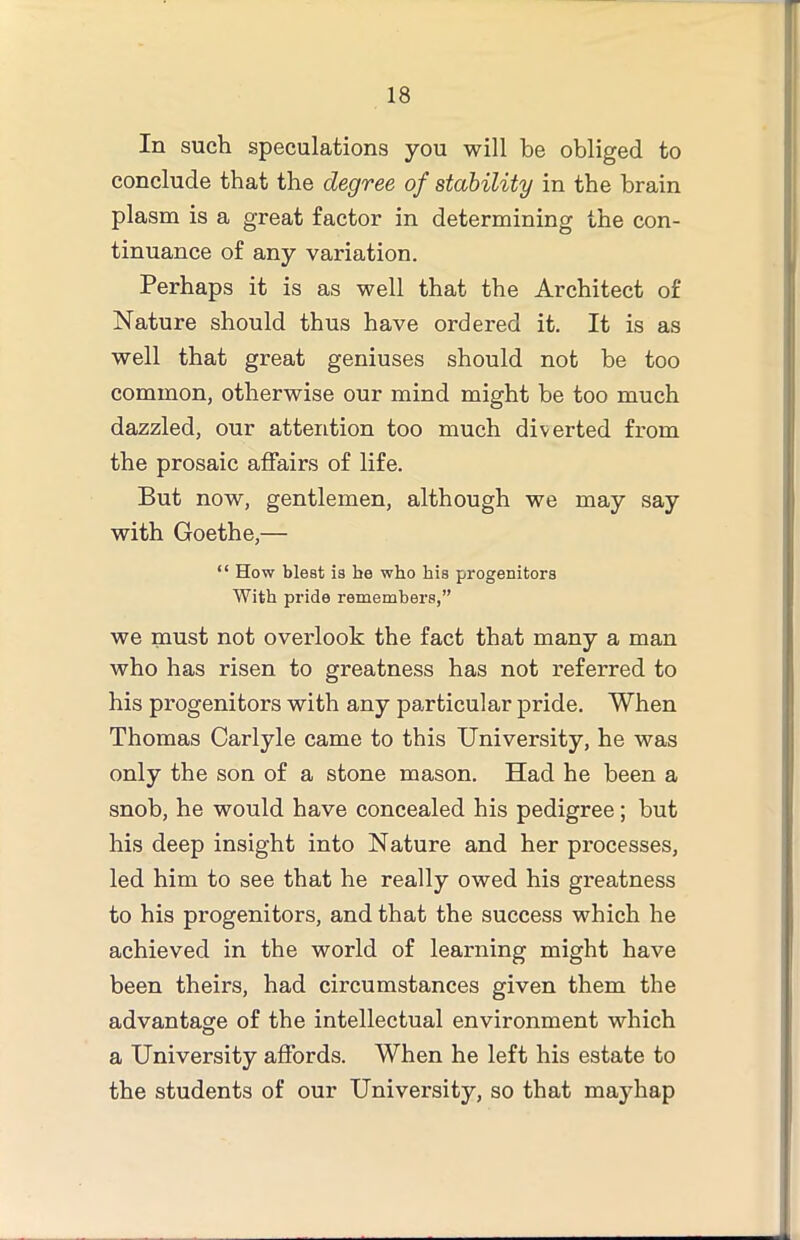 In such speculations you will be obliged to conclude that the degree of stability in the brain plasm is a great factor in determining the con- tinuance of any variation. Perhaps it is as well that the Architect of Nature should thus have ordered it. It is as well that great geniuses should not be too common, otherwise our mind might he too much dazzled, our attention too much diverted from the prosaic affairs of life. But now, gentlemen, although we may say with Goethe,— “ How blest is be who bis progenitors With pride remembers,” we must not overlook the fact that many a man who has risen to greatness has not referred to his progenitors with any particular pride. When Thomas Carlyle came to this University, he was only the son of a stone mason. Had he been a snob, he would have concealed his pedigree; hut his deep insight into Nature and her processes, led him to see that he really owed his greatness to his progenitors, and that the success which he achieved in the world of learning might have been theirs, had circumstances given them the advantage of the intellectual environment which a University affords. When he left his estate to the students of our University, so that mayhap